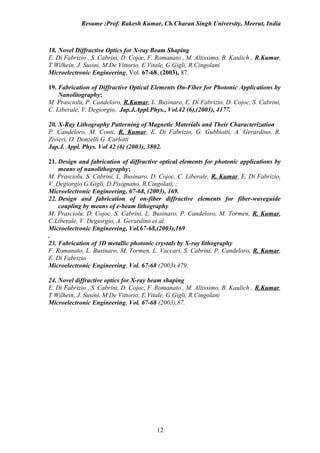 Resume :Prof. Rakesh Kumar, Ch.Charan Singh University, Meerut, India



18. Novel Diffractive Optics for X-ray Beam Shaping
E. Di Fabrizio , S. Cabrini, D. Cojoc, F. Romanato , M. Altissimo, B. Kaulich , R.Kumar,
T Wilhein, J. Susini, M.De Vittorio, E.Vitale, G.Gigli, R.Cingolani
Microelectronic Engineering, Vol. 67-68, (2003), 87.

19. Fabrication of Diffractive Optical Elements On-Fiber for Photonic Applications by
    Nanolitography;
M. Prasciolu, P. Candeloro, R.Kumar, L. Businaro, E. Di Fabrizio, D. Cojoc, S. Cabrini,
C. Liberale, V. Degiorgio, Jap.J.Appl.Phys., Vol.42 (6),(2003), 4177.

20. X-Ray Lithography Patterning of Magnetic Materials and Their Characterization
P. Candeloro, M. Conti, R. Kumar, E. Di Fabrizio, G. Gubbiotti, A. Gerardino, R.
Zivieri, O. Donzelli G. Carlotti
Jap.J. Appl. Phys. Vol 42 (6) (2003), 3802.

21. Design and fabrication of diffractive optical elements for photonic applications by
    means of nanolithography;
M. Prasciolu, S. Cabrini, L. Businaro, D. Cojoc, C. Liberale, R. Kumar, E. Di Fabrizio,
V. Degiorgio G.Gigli, D.Pisignano, R.Cingolati, ;
Microelectronic Engineering, 67-68, (2003), 169.
22. Design and fabrication of on-fiber diffractive elements for fiber-waveguide
    coupling by means of e-beam lithography
M. Prasciolu, D. Cojoc, S. Cabrini, L. Businaro, P. Candeloro, M. Tormen, R. Kumar,
C.Liberale, V. Degiorgio, A. Gerardino et al.
Microelectronic Engineering, Vol.67-68,(2003),169
.
23. Fabrication of 3D metallic photonic crystals by X-ray lithography
F. Romanato, L. Businaro, M. Tormen, L. Vaccari, S. Cabrini, P. Candeloro, R. Kumar,
E. Di Fabrizio
Microelectronic Engineering, Vol. 67-68 (2003),479.

24. Novel diffractive optics for X-ray beam shaping
E. Di Fabrizio , S. Cabrini, D. Cojoc, F. Romanato , M. Altissimo, B. Kaulich , R.Kumar,
T Wilhein, J. Susini, M.De Vittorio, E.Vitale, G.Gigli, R.Cingolani
Microelectronic Engineering, Vol. 67-68 (2003),87.




                                         12
 