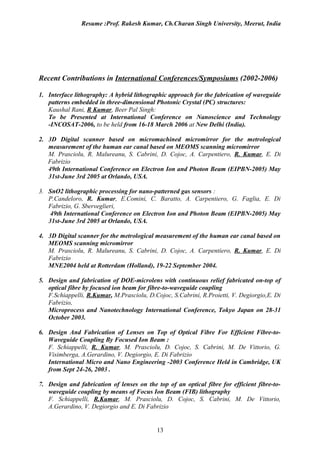 Resume :Prof. Rakesh Kumar, Ch.Charan Singh University, Meerut, India




Recent Contributions in International Conferences/Symposiums (2002-2006)

1. Interface lithography: A hybrid lithographic approach for the fabrication of waveguide
   patterns embedded in three-dimensional Photonic Crystal (PC) structures:
   Kaushal Rani, R Kumar, Beer Pal Singh:
   To be Presented at International Conference on Nanoscience and Technology
   -INCOSAT-2006, to be held from 16-18 March 2006 at New Delhi (India).

2. 3D Digital scanner based on micromachined micromirror for the metrological
   measurement of the human ear canal based on MEOMS scanning micromirror
   M. Prasciolu, R. Malureanu, S. Cabrini, D. Cojoc, A. Carpentiero, R. Kumar, E. Di
   Fabrizio
   49th International Conference on Electron Ion and Photon Beam (EIPBN-2005) May
   31st-June 3rd 2005 at Orlando, USA.

3. SnO2 lithographic processing for nano-patterned gas sensors :
   P.Candeloro, R. Kumar, E.Comini, C. Baratto, A. Carpentiero, G. Faglia, E. Di
   Fabrizio, G. Sberveglieri,
    49th International Conference on Electron Ion and Photon Beam (EIPBN-2005) May
   31st-June 3rd 2005 at Orlando, USA.

4. 3D Digital scanner for the metrological measurement of the human ear canal based on
   MEOMS scanning micromirror
   M. Prasciolu, R. Malureanu, S. Cabrini, D. Cojoc, A. Carpentiero, R. Kumar, E. Di
   Fabrizio
   MNE2004 held at Rotterdam (Holland), 19-22 September 2004.

5. Design and fabrication of DOE-microlens with continuous relief fabricated on-top of
   optical fibre by focused ion beam for fibre-to-waveguide coupling
   F.Schiappelli, R.Kumar, M.Prasciolu, D.Cojoc, S.Cabrini, R.Proietti, V. Degiorgio,E. Di
   Fabrizio,
   Microprocess and Nanotechnology International Conference, Tokyo Japan on 28-31
   October 2003.

6. Design And Fabrication of Lenses on Top of Optical Fibre For Efficient Fibre-to-
   Waveguide Coupling By Focused Ion Beam :
   F. Schiappelli, R. Kumar, M. Prasciolu, D. Cojoc, S. Cabrini, M. De Vittorio, G.
   Visimberga, A.Gerardino, V. Degiorgio, E. Di Fabrizio
   International Micro and Nano Engineering -2003 Conference Held in Cambridge, UK
   from Sept 24-26, 2003 .

7. Design and fabrication of lenses on the top of an optical fibre for efficient fibre-to-
   waveguide coupling by means of Focus Ion Beam (FIB) lithography
   F. Schiappelli, R.Kumar, M. Prasciolu, D. Cojoc, S. Cabrini, M. De Vittorio,
   A.Gerardino, V. Degiorgio and E. Di Fabrizio


                                           13
 