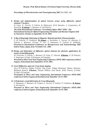Resume :Prof. Rakesh Kumar, Ch.Charan Singh University, Meerut, India


   Proceedings of Microelectronics and Nanoengineering 2003, Oct 2003, 166.



8. Design and implementation of optical tweezers arrays using diffractive optical
   elements”( invited ),
   D. Cojoc, E.. Ferrari, S. Cabrini, R. Malureanu, M B. Danailov, A. Carpentiero, M.
   Prasciolu, R. Kumar, L. Businaro, E. Di Fabrizio,
   The Sixth International Conference "Correlation Optics-2003" SPIE - The
   International Society for Optical Engineering (Ukrainian and Russian Chapter) held
   in Chernivtsi, Ukraine on September 16-19, 2003.

9. X-Ray Lithography Patterning of Magnetic Material and their Characterization
   E. Di Fabrizio, P. Candeloro, R. Kumar, A. Gerardino, L. Vaccari, M. Altissimo, S.
   Cabrini, L. Businaro, D.Cojoc, F. Feri, F. Romanato, G. Carlotti, G. Gubbiotti,
   Presented at International Conference on Microprocesses and Nanotechnology 2002
   held at Tokyo, Japan, from November 6-8 , 2002.

10. Design and fabrication of diffractive optical elements for photonic applications by
    means of nanolithography
    M. Prasciolu, S. Cabrini, L. Businaro, D. Cojoc, C. Liberale, R.Kumar, E. Di Fabrizio,
    V. Degiorgio, G.Gigli, D.Pisignano, R.Cingolani,
    Presented at Micro and Nano Engineering Conference (MNE-2002 conference) held at
    Lugano, Switzerland, from September 16-19, 2002.

11. Novel Diffractive optics for X-ray beam shaping
    Enzo Di Fabrizio, Stefano Cabrini, Dan Cojoc, Filippo Romanato, Matteo Altissimo,
    Burkhard Kaulich, R.Kumar, Thomas Wilhein, Jean Susini, M.De Vittorio, E.Vitale,
    G.Gigli, R.Cingolani,
    Presentated at Micro and Nano Engineering International Conference (MNE-2002
    conference) held at Lugano,Switzerland, from September 16-19, 2002.

12. 3-D photonic crystal fabrication by X-ray lithography
    F. Romanato, L. Businaro, M. Tormen, L. Vaccari, S. Cabrini, P. Candeloro, R. Kumar,
    E. Di Fabrizio,
    Presented at Micro and Nano Engineering International Conference (MNE-2002
    conference) held at Lugano, Switzerland, from September 16-19, 2002.




                                           14
 