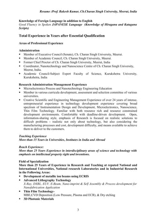 Resume :Prof. Rakesh Kumar, Ch.Charan Singh University, Meerut, India


Knowledge of Foreign Language in addition to English
Good Fluency in Spoken JAPANESE Language (Knowledge of Hiragana and Katagana
Scripts)

Total Experience in Years after Essential Qualification

Areas of Professional Experience

Administration
 Member of Executive Council (Senate), Ch. Charan Singh University, Meerut.
 Member of Academic Council, Ch. Charan Singh University, Meerut.
 Former Chief Proctor of Ch. Charan Singh University, Meerut, India
 Coordinator, Nanotechnology and Nanoscience Centre of Ch. Charan Singh University,
  Meerut, India.
 Academic Council-Subject Expert Faculty of Science, Kurukshetra University,
  Kurukshetra, India

Research Administration Management Experience
 Microelectronics Process and Nanotechnology Engineering Education
 Member in various curricula development, assessment and selection committee of various
   universities.
 Creative Scientific and Engineering Management Experience of over 24 years of intense,
   entrepreneurial experience in technology development experience covering broad
   spectrum of Instrumentation Design and Development, Microelectronics, Nanoscience,
   Thin Film Technology. Familiar with both resource rich and resource constrained
   development environments. Comfortable with deadline-driven development. Open,
   information-sharing style, emphasis of Research is focused on realistic solutions to
   difficult problems - realistic not only about technology, but also considering the
   manufacturing processes and cost, development difficulty, and means available to achieve
   them to deliver to the customers.

Teaching Experience
More than 15 Years in Universities, Institutes in India and Abroad

Reach Experience:
More than 25 Years Experience in interdisciplinary areas of science and technology with
emphasis on intellectual property right and inventions.

Field of Specialization
More than 25 Years of Experience in Research and Teaching at reputed National and
International Universities, National research Laboratories and in Industrial Research
in the Following Areas:
 Development of metallic ion beams using ECRIS
 Advanced Lithography Technology
    X-Ray, DXRL, EUV, E-Beam, Nano-imprint & Self Assembly & Process development for
    Nanofabrication Application
 Thin Film Technology-
    MBE,CVD Deposition (Low Pressure, Plasma and ECR), & Dry etching
 3D Photonic Materials


                                            3
 