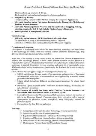 Resume :Prof. Rakesh Kumar, Ch.Charan Singh University, Meerut, India


    -Photonics band gap structures & device,
    -Design and fabrication of optical devices for photonic application
   Drug Delivery Systems
    Therapeutic Drug Delivery and for Medical Imaging for Diagnostic Applications.
   Micro and Nanofabrication Fabrication Technologies for Bioanalytics, Medicine and
    Biochips, Sensors/Biosensors
   Micro and Nanomanipulation Processes and Devices based on Trapping, Sensing,
    Injecting, imaging for Cell & Sub-Cellular Studies, Sensors/Biosensors
   Nano-crystalline & Nanoporous Materials

Nanotechnology
 Diffractive optical elements (DOEs) for Industrial Applications
  For applications in X-ray & Neutron Focusing, Optical Tweezers,
  Fabrication of Metallic Self-Standing Structures for Molecular Trapping

Present research interests:
Development of lithography based micro- and nanofabrication technology, and applications
of the technology in various areas like surface science, chemistry, biotechnology, drug
delivery, photonic crystal, nanoparticles, metrology.

Major Part of the activity is being carried, within the Indo-Italian Bilateral Cooperation on
Science and Technology Project. Various other research activities include research in
Nanoparticle which has a fundamental scope in many areas; here micro- and nanofabrication
technology is applied. Correlation between structure and reactivity of nanoparticles using
STM studies in an attempt to determine experimentally the details of the structure-reactivity
relation.
Other activities have an applied scope, the most important of these are:
     MEMS materials and devices: studies of the deposition and properties of fluorinated
        self-assembled mono-layers with emphasis on their applicability to resolve stiction
        problems in MEMS systems.
     Silicon MEMS technology: Efficient microfabrication technology for silicon based
        MEMS.
     Diffractive Optical Elements (DoE) fabrication for beam shaping, microscopy and
        optical twizer’s application
     Development of metallic ion beams using Electron Cyclotron Resonance Ion
        Sources (ECRIS), implantation studies in material, crystal
     Focused Ion Beam assisted Photonics Crystal Fabrication and methods for insertion of
        defects in Photonics Crystal, Characterization, high referactive index material
        impregnation in photonics crystal, multiple-tilt x-ray lithography method for
        photonics crystal,
     Porous silicon for drug delivery application

Teaching:
               Semiconductor Device Fabrication Technology, (Course responsible)
               Semiconductor Devices, (Course responsible)
               Experimental Semiconductor Technology, (Course responsible)
               Experimental Micro-and Nanotechnology, (Course responsible)
               Microsystems and Microtechnology, (Shared course responsibility)
               Photonics and Photonic Band Gap Material and Devices


                                             4
 