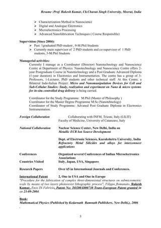 Resume :Prof. Rakesh Kumar, Ch.Charan Singh University, Meerut, India


             Characterization Method in Nanoscience
             Digital and Analogue Electronics
             Microelectronics Processing
             Advanced Nanofabrication Techniques ( Course Responsible)

Supervision (Since 2004):
       Past: 1graduated PhD student , 9-M.Phil Students
       Currently main supervisor of 2 PhD students and co-supervisor of 1 PhD
          students, 3-M.Phil Students

Managerial activities:
     Currently I manage as a Coordinator (Director) Nanotechnology and Nanoscience
     Centre at Department of Physics. Nanotechnology and Nanoscience Centre offers 2-
     year Postgraduate Course in Nanotechnology and a Post Graduate Advanced Diploma
     (1-year duration) in Electronics and Instrumentation. The centre has a group of 3-
     Professors, 1-Lecturer, PhD students and other technical staff. At this Centre, a
     Bilateral Indo-Italian Project: Micro and Nanomanipulation Devices for Cell and
     Sub-Cellular Studies: Study, realization and experiment on Nano & micro systems
     for in-situ controlled drug delivery is being carried.

       Coordinator for the Study Programme: M.Phil (Master of Philosophy )
       Coordinator for the Master Degree Programme M.Sc (Nanotehnology)
       Coordinator of Study Programme: Advaned Post Graduate Diploma in Electronics
       Instrumentation.

Foreign Collaboration              Collaborating with INFM, Trieste, Italy (LILIT)
                            Faculty of Medicine, University of Catanzaro, Italy

National Collaboration      Nuclear Science Center, New Delhi, India on
                            Metallic ECR Ion Source Development

                            Dept. of Electronic Sciences, Kurukshetra University, India
                            Refractory Metal Silicides and alloys for interconnect
                            applications

Conferences                 Organized several Conferences of Indian Microelectronics
                            Associations
Countries Visited           Italy, Japan, USA, Singapore

Research Papers             Over 65 in International Journals and Conferences.

International Patent         2, One in USA and One in Europe
"Procedure for the fabrication of complex three-dimensional structures on submicrometric
scale by means of two layers photoresist lithographic process", Filippo Romanato, Rakesh
Kumar, Enzo Di Fabrizio, Patent No: TO200Á000730 Trans-European Patent granted in
on 23-09-2004.

Book:
Mathematical Physics (Published by Kedarnath Ramnath Publishers, New Delhi,), 2006



                                           5
 