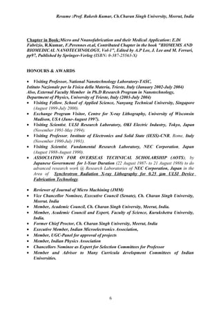 Resume :Prof. Rakesh Kumar, Ch.Charan Singh University, Meerut, India




Chapter in Book:Micro and Nnanofabrication and their Medical Application: E.Di
Fabrizio, R.Kumar, F.Perennes et.al, Contributed Chapter in the book "BIOMEMS AND
BIOMEDICAL NANOTECHNOLOGY, Vol-1", Edited by A.P Lee, J. Lee and M. Ferrari,
pp97, Published by Springer-Verlog (ISBN: 0-387-25563-X)


HONOURS & AWARDS

• Visiting Professor, National Nanotechnology Laboratory-TASC,
Istituto Nazionale per la Fisica della Materia, Trieste, Italy (January 2002-July 2004)
Also, External Faculty Member in Ph.D Research Program in Nanotechnology,
Department of Physics, University of Trieste, Italy (2003-July 2004)
• Visiting Fellow, School of Applied Science, Nanyang Technical University, Singapore
     (August 1999-July 2000).
• Exchange Program Visitor, Centre for X-ray Lithography, University of Wisconsin
     Madison, USA (June-August 1997).
• Visiting Scientist, ULSI Research Laboratory, OKI Electric Industry, Tokyo, Japan
     (November 1991-May 1994).
• Visiting Professor, Institute of Electronics and Solid State (IESS)-CNR, Rome, Italy
     (November 1990-July 1991).
• Visiting Scientist, Fundamental Research Laboratory, NEC Corporation, Japan
     (August 1988-August 1990).
• ASSOCIATION FOR OVERSEAS TECHNICAL SCHOLARSHIP (AOTS), by
     Japanese Government for 1-Year Duration (22 August 1987- to 21 August 1988) to do
     advanced research work @ Research Laboratories of NEC Corporation, Japan in the
     Area of Synchrotron Radiation X-ray Lithography for 0.25 µ m ULSI Device
     Fabrication Technology.

•   Reviewer of Journal of Micro Machining (JMM)
•   Vice Chancellor Nominee, Executive Council (Senate), Ch. Charan Singh University,
    Meerut. India
•   Member, Academic Council, Ch. Charan Singh University, Meerut, India.
•   Member, Academic Council and Expert, Faculty of Science, Kurukshetra University,
    India.
•   Former Chief Proctor, Ch. Charan Singh University, Meerut, India
•   Executive Member, Indian Microelectronics Association,
•   Member, UGC-Panel for approval of projects
•   Member, Indian Physics Association
•   Chancellors Nominee as Expert for Selection Committees for Professor
•   Member and Advisor to Many Curricula development Committees of Indian
    Universities.




                                          6
 