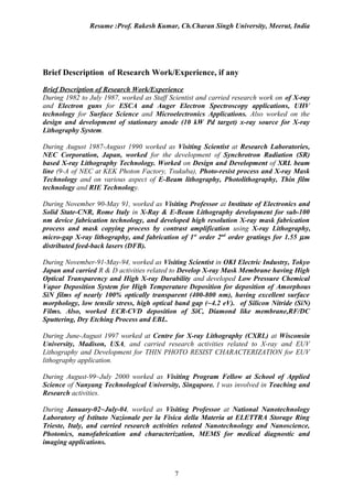 Resume :Prof. Rakesh Kumar, Ch.Charan Singh University, Meerut, India




Brief Description of Research Work/Experience, if any

Brief Description of Research Work/Experience
During 1982 to July 1987, worked as Staff Scientist and carried research work on of X-ray
and Electron guns for ESCA and Auger Electron Spectroscopy applications, UHV
technology for Surface Science and Microelectronics Applications. Also worked on the
design and development of stationary anode (10 kW Pd target) x-ray source for X-ray
Lithography System.

During August 1987-August 1990 worked as Visiting Scientist at Research Laboratories,
NEC Corporation, Japan, worked for the development of Synchrotron Radiation (SR)
based X-ray Lithography Technology. Worked on Design and Development of XRL beam
line (9-A of NEC at KEK Photon Factory, Tsukuba), Photo-resist process and X-ray Mask
Technology and on various aspect of E-Beam lithography, Photolithography, Thin film
technology and RIE Technology.

During November 90-May 91, worked as Visiting Professor at Institute of Electronics and
Solid State-CNR, Rome Italy in X-Ray & E-Beam Lithography development for sub-100
nm device fabrication technology, and developed high resolution X-ray mask fabrication
process and mask copying process by contrast amplification using X-ray Lithography,
micro-gap X-ray lithography, and fabrication of 1st order 2nd order gratings for 1.55 µ m
distributed feed-back lasers (DFB).

During November-91-May-94, worked as Visiting Scientist in OKI Electric Industry, Tokyo
Japan and carried R & D activities related to Develop X-ray Mask Membrane having High
Optical Transparency and High X-ray Durability and developed Low Pressure Chemical
Vapor Deposition System for High Temperature Deposition for deposition of Amorphous
SiN films of nearly 100% optically transparent (400-800 nm), having excellent surface
morphology, low tensile stress, high optical band gap (~4.2 eV). of Silicon Nitride (SiN)
Films. Also, worked ECR-CVD deposition of SiC, Diamond like membrane,RF/DC
Sputtering, Dry Etching Process and EBL.

During June-August 1997 worked at Centre for X-ray Lithography (CXRL) at Wisconsin
University, Madison, USA, and carried research activities related to X-ray and EUV
Lithography and Development for THIN PHOTO RESIST CHARACTERIZATION for EUV
lithography application.

During August-99~July 2000 worked as Visiting Program Fellow at School of Applied
Science of Nanyang Technological University, Singapore. I was involved in Teaching and
Research activities.

During January-02~July-04, worked as Visiting Professor at National Nanotechnology
Laboratory of Istituto Nazionale per la Fisica della Materia at ELETTRA Storage Ring
Trieste, Italy, and carried research activities related Nanotechnology and Nanoscience,
Photonics, nanofabrication and characterization, MEMS for medical diagnostic and
imaging applications.



                                            7
 