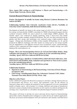 Resume :Prof. Rakesh Kumar, Ch.Charan Singh University, Meerut, India


Since, August 2004, working as a full Professor in Physics and Nanotechnology at Ch.
Charan Singh University, Meerut, India.

Current Research Projects in Nanotechnology

Project: Development of metallic ion beams using Electron Cyclotron Resonance Ion
Sources (ECRIS)

Collaborating Institute: Inter University Accelerator Centre (IUAC), NewDelhi. (A
University Grant Commission, India Research Institute), India.

Development of metallic ion beams in the energy range of a few keV to a few MeV using a
low-energy ion-beam facility (LEIBF) consisting of a 10GHz all-permanent-magnet electron
cyclotron resonance (ECR) ion source placed on a high-voltage (200kV) platform. The
metallic vapors were achieved by plasma sputtering, using a micro-oven and volatile
compounds to produce multiply charged ECR plasma. The ions were then extracted from the
plasma and their energy and momentum were analyzed using a high-resolution dipole
magnet. Charge-state distributions (CSDs) of three metallic ECR plasmas Cu ,Ni, and Sn
produced by different techniques and other metals are being used as low-energy metallic
ions for implantation in the different research areas of materials science, nanotechnology,
synthesis of the compound and dilute magnetic semiconductors, interface mixing ,rare earth
doping of the semiconductors, etc.

Project- Micro and Nanomanipulation Devices for Cell and Sub-Cellular Studies: Study,
realization and experiment on Nano & micro systems for in-situ controlled drug delivery.
Awarding Agency: DST-Govt. India and MIUR-Govt of Italy.

Bilateral Joint Project: MICRO & NANOMANIPULATION DEVICES FOR CELL AND
SUB CELLULAR STUDIES: Study, realization and experiment on Nano & micro systems
for in-situ controlled drug delivery.
Awarding Agency: DST-Govt. India and MIUR-Govt of Italy

Collaboration Institutes
• Department of Nanotechnology & BioNanotechnology, University of Gracia Mangna
   of Catanzaro, Italy
• LILIT Group- Nanolithography Beam Line, Laboratorio Nazionale TASC, Istituto
   Nazionale Fisica della Materia (INFM), Trieste , Italy

Objectives of the Project:
In this collaborative project the Research is proposes to develop a strategy based on the use
of microsystems and devices, on a micro- and nanometric scale, for the delivery of
anticancer drugs and to evaluate the potential of such an approach in in-vitro experimental
models of human cancer. Aim of project is to design, fabricate and testing of nanodevices
and micro systems of medical interest devoted to in-vitro and in-vivo delivery of drugs for the
oncology cures. In particular we will address the pharmacological treatment of tumors.

This project will devote to develop new micro and nano devices based on Nanotechnology
and of other relative Nanofabrication techniques to realize devices for medical applications.
The focus of research and development will be for interactive and remotely controlled micro


                                               8
 