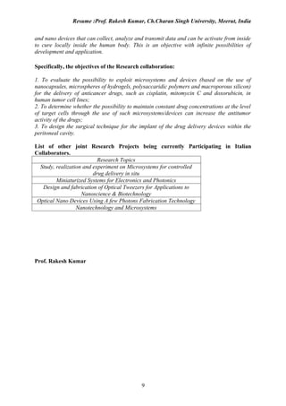 Resume :Prof. Rakesh Kumar, Ch.Charan Singh University, Meerut, India


and nano devices that can collect, analyze and transmit data and can be activate from inside
to cure locally inside the human body. This is an objective with infinite possibilities of
development and application.

Specifically, the objectives of the Research collaboration:

1. To evaluate the possibility to exploit microsystems and devices (based on the use of
nanocapsules, microspheres of hydrogels, polysaccaridic polymers and macroporous silicon)
for the delivery of anticancer drugs, such as cisplatin, mitomycin C and doxorubicin, in
human tumor cell lines;
2. To determine whether the possibility to maintain constant drug concentrations at the level
of target cells through the use of such microsystems/devices can increase the antitumor
activity of the drugs;
3. To design the surgical technique for the implant of the drug delivery devices within the
peritoneal cavity.

List of other joint Research Projects being currently Participating in Italian
Collaborators.
                           Research Topics
  Study, realization and experiment on Microsystems for controlled
                         drug delivery in situ
         Miniaturized Systems for Electronics and Photonics
   Design and fabrication of Optical Tweezers for Applications to
                    Nanoscience & Biotechnology
 Optical Nano Devices Using A few Photons Fabrication Technology
                  Nanotechnology and Microsystems




Prof. Rakesh Kumar




                                              9
 