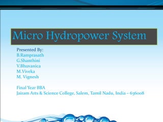 Micro Hydropower System
Presented By:
B.Ramprasath
G.Shanthini
V.Bhuvanica
M.Viveka
M. Vignesh
Final Year BBA
Jairam Arts & Science College, Salem, Tamil Nadu, India – 636008
 
