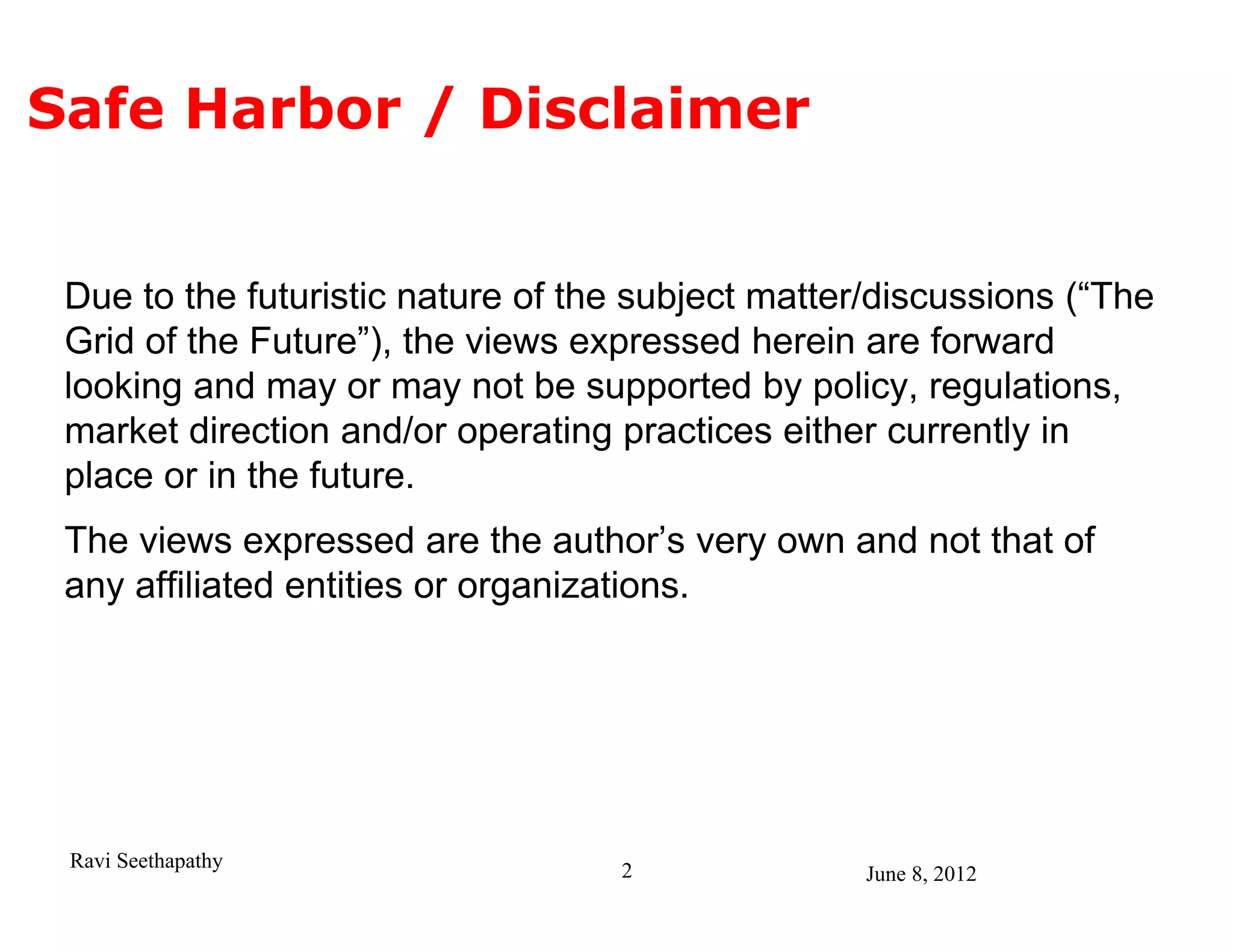 Safe Harbor / Disclaimer


 Due to the futuristic nature of the subject matter/discussions (“The
 Grid of the Future”), the views expressed herein are forward
 looking and may or may not be supported by policy, regulations,
 market direction and/or operating practices either currently in
 place or in the future.
 The views expressed are the author’s very own and not that of
 any affiliated entities or organizations.




 Ravi Seethapathy                  2               June 8, 2012
 