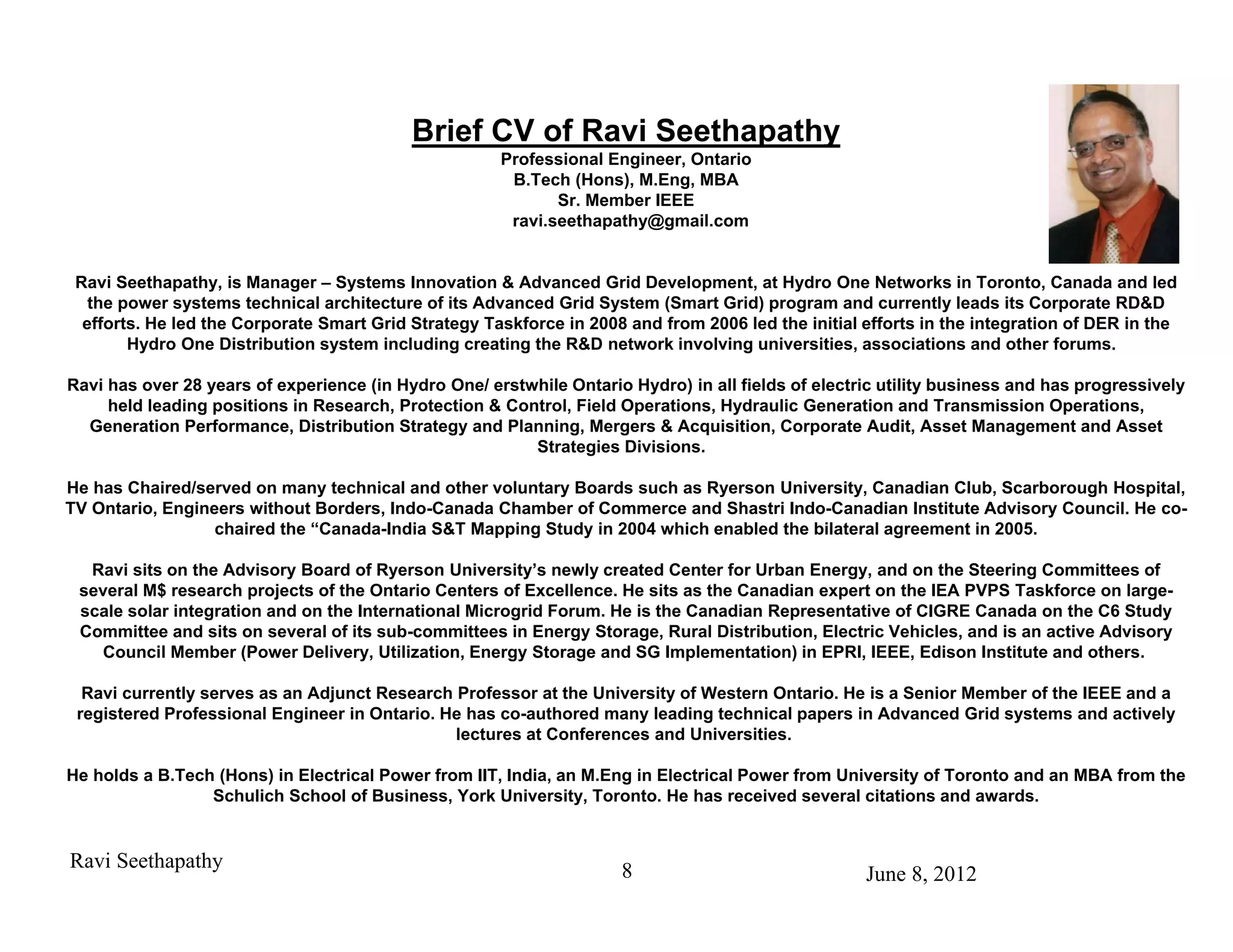 Brief CV of Ravi Seethapathy
                                                      Professional Engineer, Ontario
                                                       B.Tech (Hons), M.Eng, MBA
                                                             Sr. Member IEEE
                                                       ravi.seethapathy@gmail.com


 Ravi Seethapathy, is Manager – Systems Innovation & Advanced Grid Development, at Hydro One Networks in Toronto, Canada and led
   the power systems technical architecture of its Advanced Grid System (Smart Grid) program and currently leads its Corporate RD&D
  efforts. He led the Corporate Smart Grid Strategy Taskforce in 2008 and from 2006 led the initial efforts in the integration of DER in the
        Hydro One Distribution system including creating the R&D network involving universities, associations and other forums.

Ravi has over 28 years of experience (in Hydro One/ erstwhile Ontario Hydro) in all fields of electric utility business and has progressively
     held leading positions in Research, Protection & Control, Field Operations, Hydraulic Generation and Transmission Operations,
  Generation Performance, Distribution Strategy and Planning, Mergers & Acquisition, Corporate Audit, Asset Management and Asset
                                                         Strategies Divisions.

He has Chaired/served on many technical and other voluntary Boards such as Ryerson University, Canadian Club, Scarborough Hospital,
TV Ontario, Engineers without Borders, Indo-Canada Chamber of Commerce and Shastri Indo-Canadian Institute Advisory Council. He co-
                  chaired the “Canada-India S&T Mapping Study in 2004 which enabled the bilateral agreement in 2005.

  Ravi sits on the Advisory Board of Ryerson University’s newly created Center for Urban Energy, and on the Steering Committees of
 several M$ research projects of the Ontario Centers of Excellence. He sits as the Canadian expert on the IEA PVPS Taskforce on large-
 scale solar integration and on the International Microgrid Forum. He is the Canadian Representative of CIGRE Canada on the C6 Study
 Committee and sits on several of its sub-committees in Energy Storage, Rural Distribution, Electric Vehicles, and is an active Advisory
   Council Member (Power Delivery, Utilization, Energy Storage and SG Implementation) in EPRI, IEEE, Edison Institute and others.

  Ravi currently serves as an Adjunct Research Professor at the University of Western Ontario. He is a Senior Member of the IEEE and a
 registered Professional Engineer in Ontario. He has co-authored many leading technical papers in Advanced Grid systems and actively
                                               lectures at Conferences and Universities.

He holds a B.Tech (Hons) in Electrical Power from IIT, India, an M.Eng in Electrical Power from University of Toronto and an MBA from the
                 Schulich School of Business, York University, Toronto. He has received several citations and awards.


Ravi Seethapathy                                                     8                              June 8, 2012
 