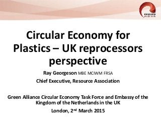 Circular Economy for
Plastics – UK reprocessors
perspective
Ray Georgeson MBE MCIWM FRSA
Chief Executive, Resource Association
Green Alliance Circular Economy Task Force and Embassy of the
Kingdom of the Netherlands in the UK
London, 2nd March 2015
 