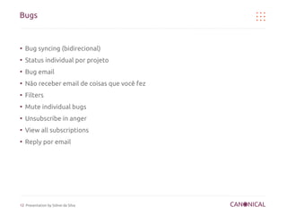 Bugs


●
    Bug syncing (bidirecional)
●
    Status individual por projeto
●
    Bug email
●
    Não receber email de coisas que você fez
●
    Filters
●
    Mute individual bugs
●
    Unsubscribe in anger
●
    View all subscriptions
●
    Reply por email




12 Presentation by Sidnei da Silva
 