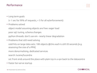 Performance


●
    Long term goals
    (< 1 sec for 99% of requests, < 5 for all w/enforcement)
●
    Problems solved
    object model assuming objects are free: eager load
    poor sql: tuning, schema changes
    python threads: don't use em - nearly linear degradation
●
    Problems that still need solving
    cold hits on large data sets: 10K objects @2ms each is still 20 seconds [e.g.
    assessing the size of a PPA]
    more denormalising, dedicated services
    search: lucene/lucandra
    ssl: front ends around the place with plain tcp in a vpn back to the datacentre
●
    Faster bzr-serve startup

18 Presentation by Sidnei da Silva
 