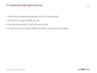 O supermercado open source


●
    Não perca tempo procurando, está no Launchpad!
●
    Ex: lp:linux, lp:gcc, lp:git, lp:curl
●
    Se não está ainda, é fácil criar um mirror
●
    Contribua com a comunidade em geral, sem escrever código




20 Presentation by Sidnei da Silva
 