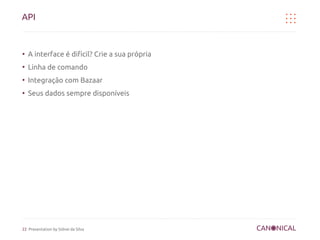 API


●
    A interface é difícil? Crie a sua própria
●
    Linha de comando
●
    Integração com Bazaar
●
    Seus dados sempre disponíveis




22 Presentation by Sidnei da Silva
 