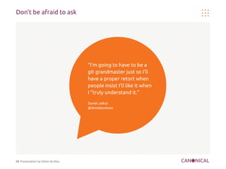 Don't be afraid to ask




                                     “I'm going to have to be a
                                     git grandmaster just so I'll
                                     have a proper retort when
                                     people insist I'll like it when
                                     I "truly understand it.”

                                     Daniel Jalkut
                                     @danielpunkass




28 Presentation by Sidnei da Silva
 