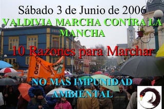 S ábado 3 de Junio de 2006 VALDIVIA MARCHA CONTRA LA MANCHA 10 Razones para Marchar NO MAS IMPUNIDAD AMBIENTAL 