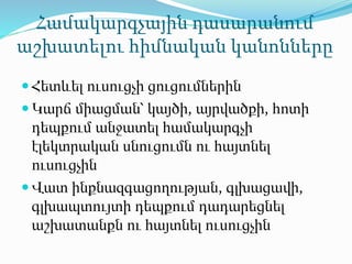Համակարգչային դասարանում
աշխատելու հիմնական կանոնները
 Հետևել ուսուցչի ցուցումներին
 Կարճ միացման՝ կայծի, այրվածքի, հոտի
դեպքում անջատել համակարգչի
էլեկտրական սնուցումն ու հայտնել
ուսուցչին
 Վատ ինքնազգացողության, գլխացավի,
գլխապտույտի դեպքում դադարեցնել
աշխատանքն ու հայտնել ուսուցչին
 