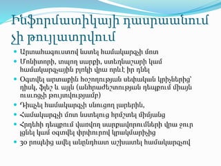 Ինֆորմատիկայի դասրաանում
չի թույլատրվում
 Արտահագուստով նստել համակարգչի մոտ
 Մոնիտորի, տպող սարքի, ստեղնաշարի կամ
համակարգչային բլոկի վրա որևէ իր դնել
 Օգտվել արտաքին հօշողության սեփական կրիչներից՝
դիսկ, ֆլեշ և այլն (անհրաժեշտության դեպքում միայն
ուսւոցչի թույտվությամբ)
 Դիպչել համակարգչի սնուցող լարերին,
 Համակարգչի մոտ նստելուց հրմշտել միմյանց
 Հրդեհի դեպքում վառվող սարքավորումների վրա ջուր
լցնել կամ օգտվել փրփուրով կրակմարիչից
 30 րոպեից ավել անընդհատ աշխատել համակարգչով
 