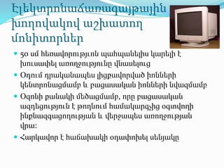 Էլեկտրոնաճառագայթային
խողովակով աշխատող
մոնիտորներ
 50 սմ հեռավորությւոն պահպանելիս կարելի է
խուսափել առողջությունը վնասելուց
 Օդում դրականապես լիցքավորված իոնների
կենտրոնացմամբ և բացասական իոնների նվազմամբ
 Օզոնի քանակի մեծացմամբ, որը բացասական
ազդեցություն է թողնում համակարգչից օգտվողի
ինքնազգացողության և վերջապես առողջության
վրա:
 Հարկավոր է հաճախակի օդափոխել սենյակը
 