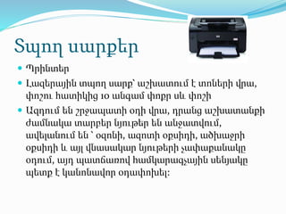 Տպող սարքեր
 Պրինտեր
 Լազերային տպող սարք՝ աշխատում է տոների վրա,
փոշու հատիկից 10 անգամ փոքր սև փոշի
 Ազդում են շրջապատի օդի վրա, դրանց աշխատանքի
ժամնակա տարբեր նյութեր են անջատվում,
ավելանում են ՝ օզոնի, ազոտի օքսիդի, ածխաջրի
օքսիդի և այլ վնասակար նյութերի չափաքանակը
օդում, այդ պատճառով համկարագչային սենյակը
պետք է կանոնավոր օդափոխել:
 