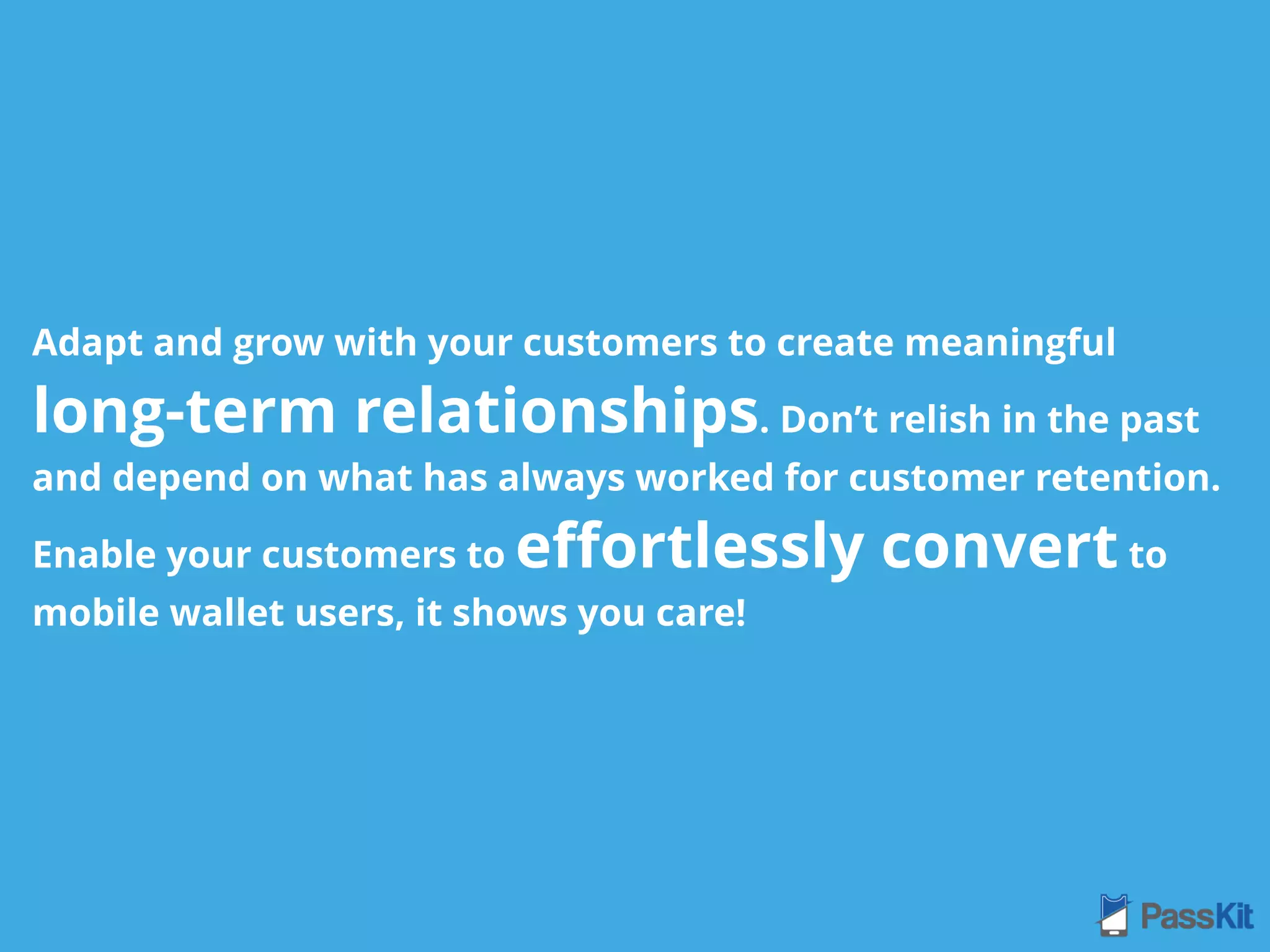 Adapt and grow with your customers to create meaningful
long-term relationships. Don’t relish in the past
and depend on what has always worked for customer retention.
Enable your customers to eﬀortlessly convert to
mobile wallet users, it shows you care!
 