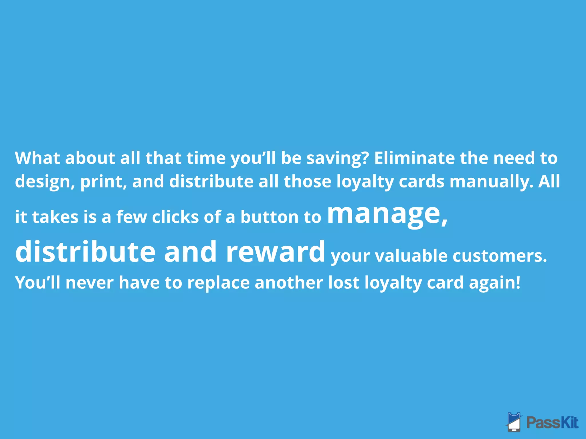 What about all that time you’ll be saving? Eliminate the need to
design, print, and distribute all those loyalty cards manually. All
it takes is a few clicks of a button to manage,
distribute and reward your valuable customers.
You’ll never have to replace another lost loyalty card again!
 