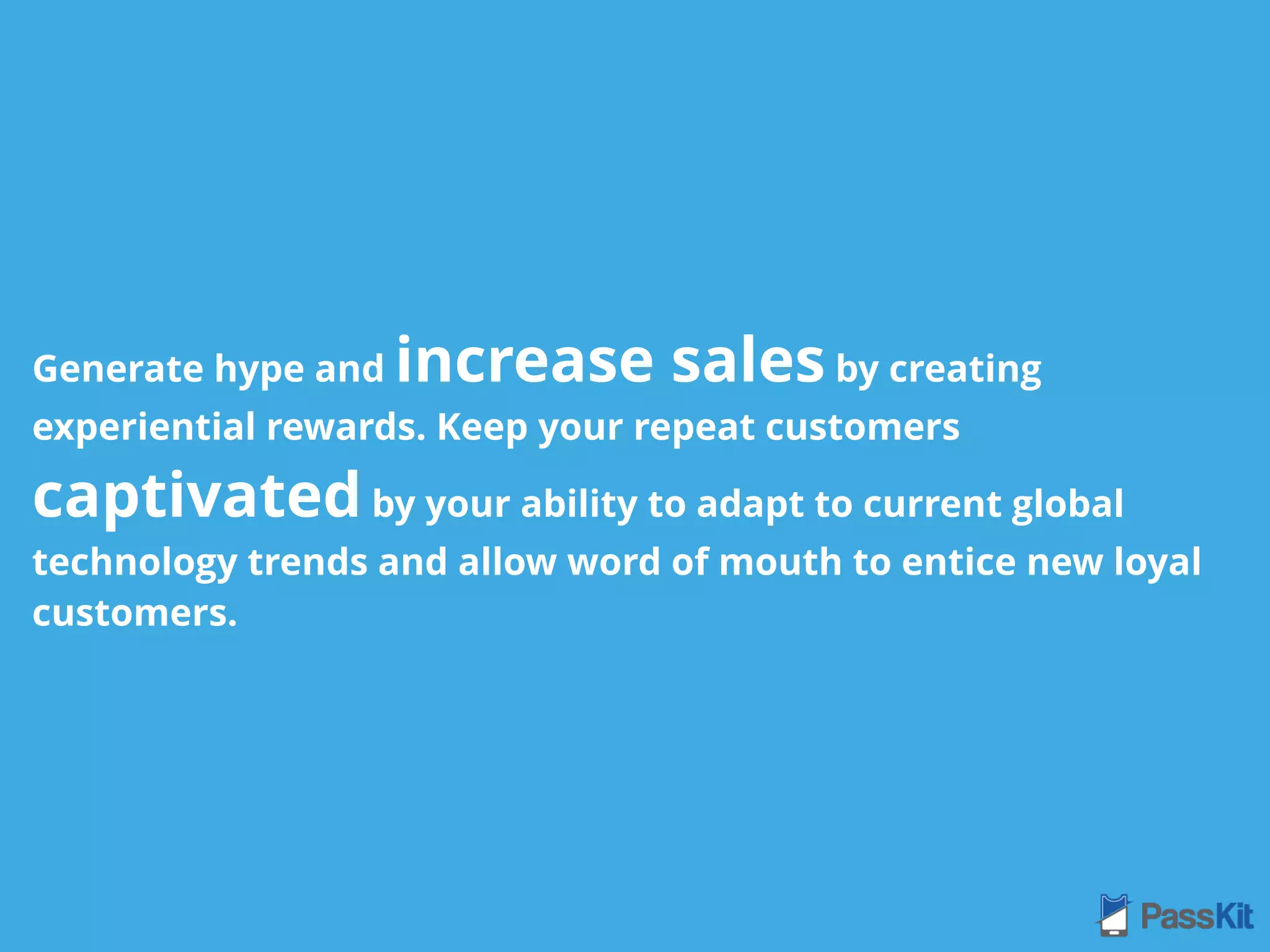 Generate hype and increase sales by creating
experiential rewards. Keep your repeat customers
captivated by your ability to adapt to current global
technology trends and allow word of mouth to entice new loyal
customers.
 
