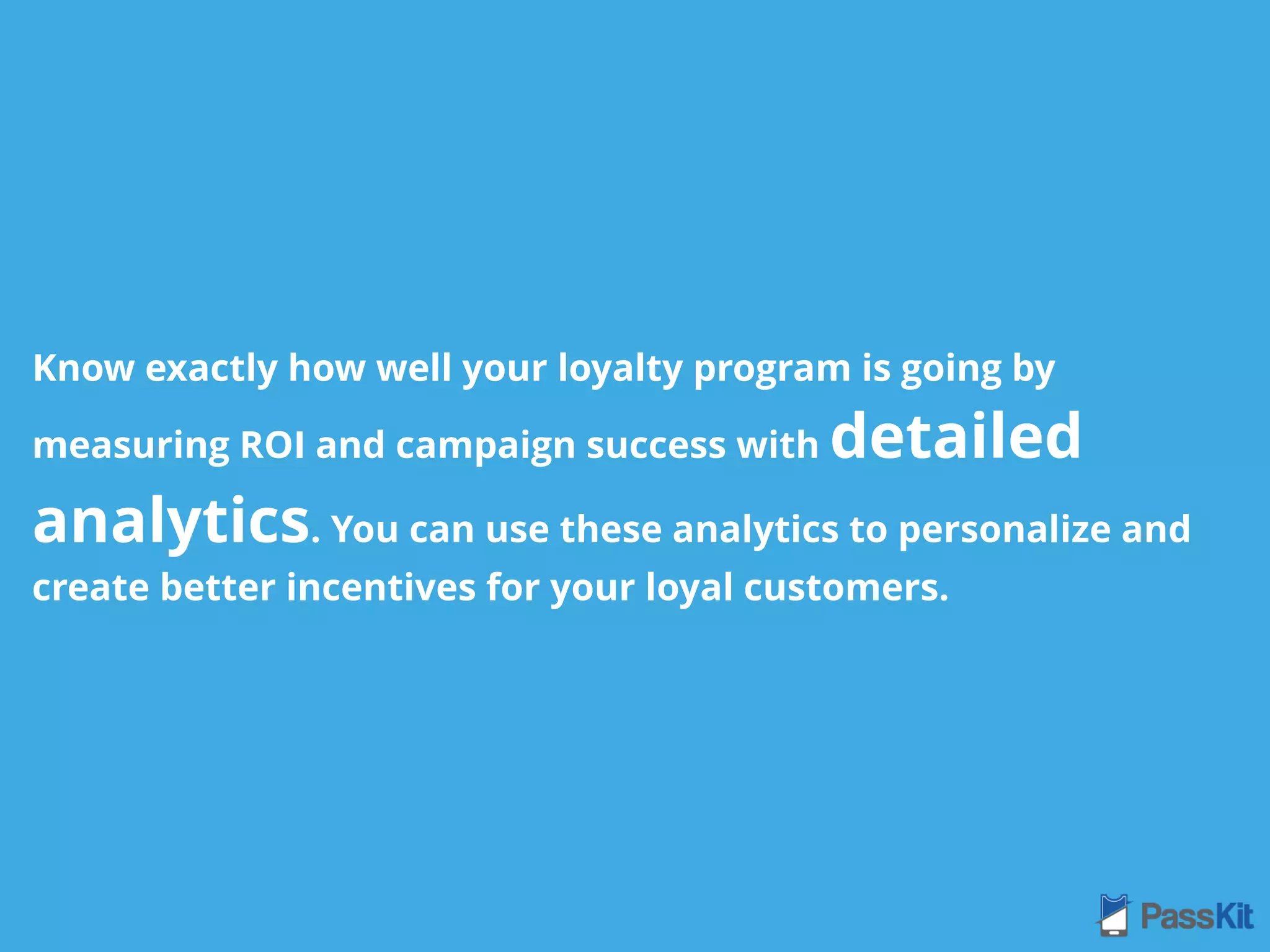 Know exactly how well your loyalty program is going by
measuring ROI and campaign success with detailed
analytics. You can use these analytics to personalize and
create better incentives for your loyal customers.
 