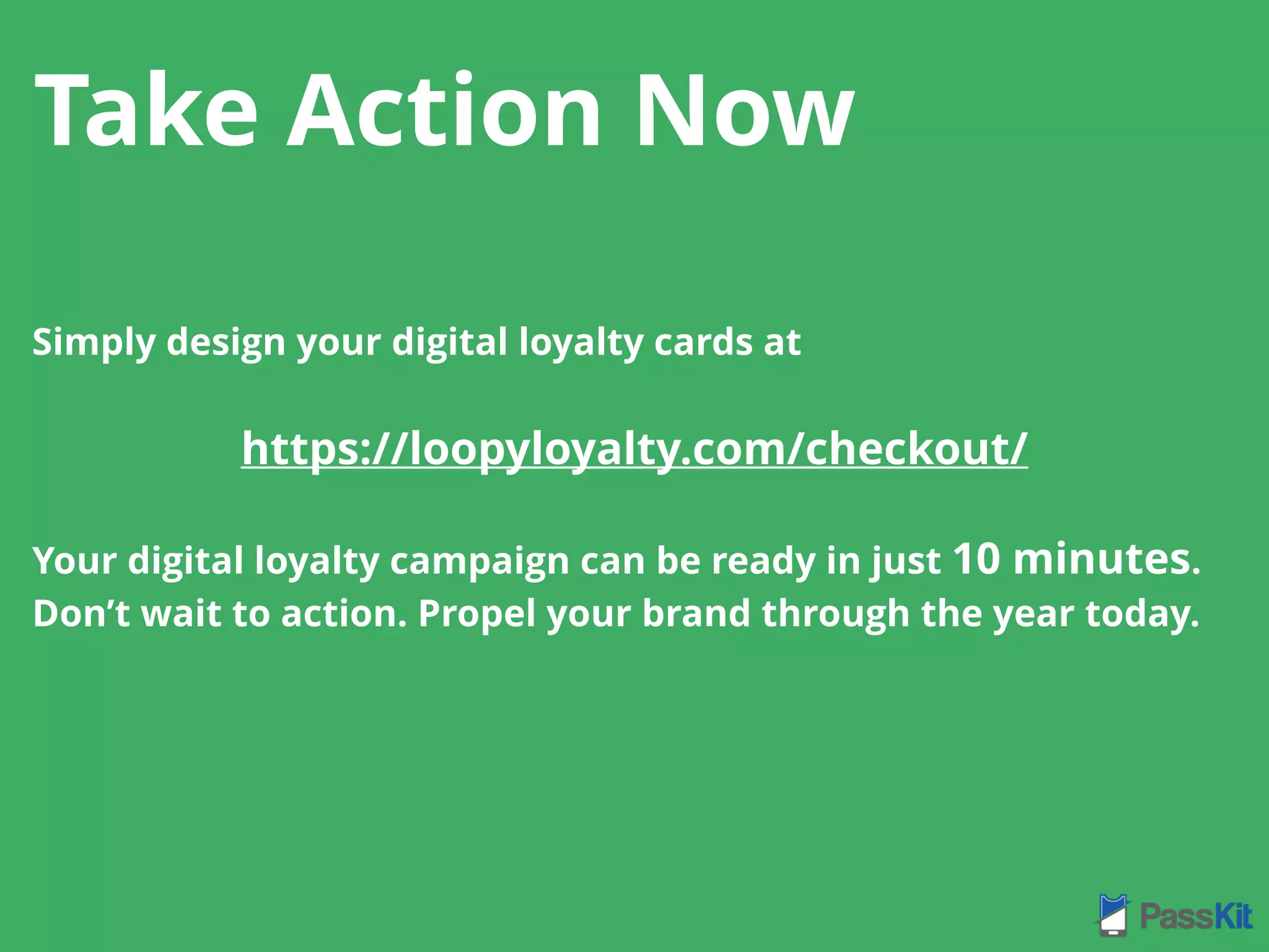 Simply design your digital loyalty cards at
https://loopyloyalty.com/checkout/
Your digital loyalty campaign can be ready in just 10 minutes.
Don’t wait to action. Propel your brand through the year today.
Take Action Now
 