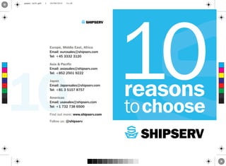 10 reasons
tochoose
Europe, Middle East, Africa
Email: eurosales@shipserv.com
Tel: +45 3332 3120
Asia & Pacific
Email: asiasales@shipserv.com
Tel: +852 2501 9222
Japan
Email: Japansales@shipserv.com
Tel: +81 3 5157 8757
Americas
Email: usasales@shipserv.com
Tel: +1 732 738 6500
Find out more: www.shipserv.com
Follow us: @shipserv
10C
M
Y
CM
MY
CY
CMY
K
pages 1&24.pdf 1 29/08/2013 11:18
 