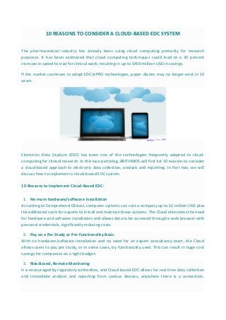 10 REASONS TO CONSIDER A CLOUD-BASED EDC SYSTEM
The pharmaceutical industry has already been using cloud computing primarily for research
purposes. It has been estimated that cloud computing techniques could lead to a 30 percent
increase in speed to trial for clinical work, resulting in up to $400 million USD in savings.
If the market continues to adopt EDC/ePRO technologies, paper diaries may no longer exist in 10
years.
Electronic Data Capture (EDC) has been one of the technologies frequently adapted to cloud-
computing for clinical research. In this two-part blog, ARITHMOS will first list 10 reasons to consider
a cloud-based approach to electronic data collection, analysis and reporting. In Part two, we will
discuss how to implement a cloud-based EDC system.
10 Reasons to Implement Cloud-Based EDC:
1. No more hardware/software installation
According to Comprehend Clinical, computer systems can cost a company up to $2 million USD plus
the additional costs for experts to install and maintain these systems. The Cloud eliminates the need
for hardware and software installation and allows data to be accessed through a web browser with
personal credentials, significantly reducing costs.
2. Pay on a Per Study or Per Functionality Basis
With no hardware/software installation and no need for an expert consultancy team, the Cloud
allows users to pay per study, or in some cases, by functionality used. This can result in huge cost
savings for companies on a tight budget.
3. Risk-Based, Remote Monitoring
It is encouraged by regulatory authorities, and Cloud based EDC allows for real time data collection
and immediate analysis and reporting from various devices, anywhere there is a connection.
 