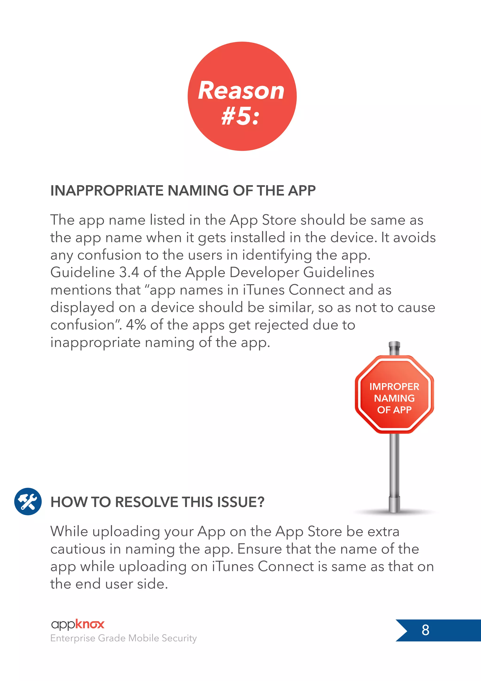 8Enterprise Grade Mobile Security
Reason
#5:
HOW TO RESOLVE THIS ISSUE?
INAPPROPRIATE NAMING OF THE APP
While uploading your App on the App Store be extra
cautious in naming the app. Ensure that the name of the
app while uploading on iTunes Connect is same as that on
the end user side.
The app name listed in the App Store should be same as
the app name when it gets installed in the device. It avoids
any confusion to the users in identifying the app.
Guideline 3.4 of the Apple Developer Guidelines
mentions that “app names in iTunes Connect and as
displayed on a device should be similar, so as not to cause
confusion”. 4% of the apps get rejected due to
inappropriate naming of the app.
IMPROPER
NAMING
OF APP
 