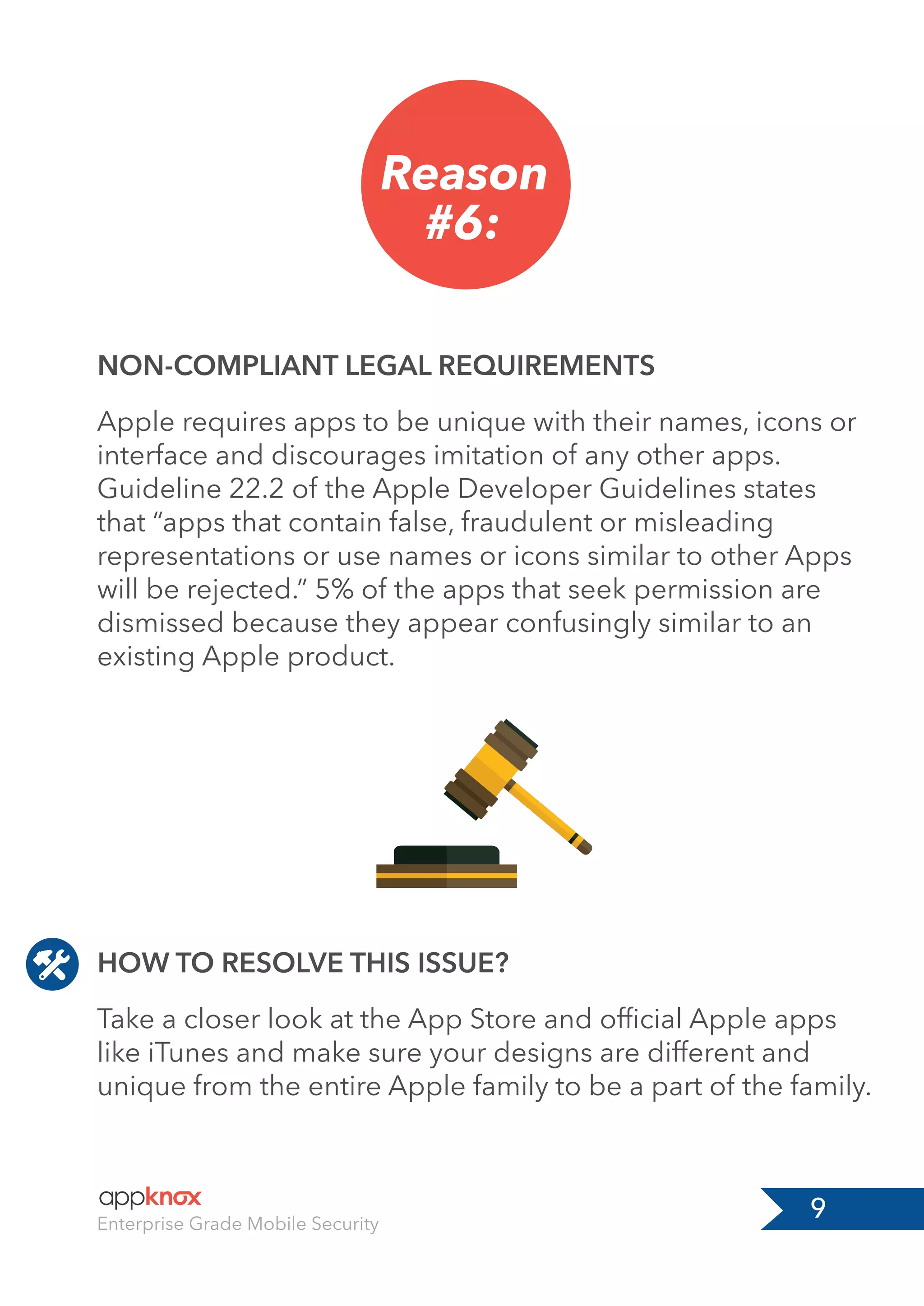 9Enterprise Grade Mobile Security
Reason
#6:
HOW TO RESOLVE THIS ISSUE?
NON-COMPLIANT LEGAL REQUIREMENTS
Take a closer look at the App Store and ofﬁcial Apple apps
like iTunes and make sure your designs are different and
unique from the entire Apple family to be a part of the family.
Apple requires apps to be unique with their names, icons or
interface and discourages imitation of any other apps.
Guideline 22.2 of the Apple Developer Guidelines states
that “apps that contain false, fraudulent or misleading
representations or use names or icons similar to other Apps
will be rejected.” 5% of the apps that seek permission are
dismissed because they appear confusingly similar to an
existing Apple product.
 