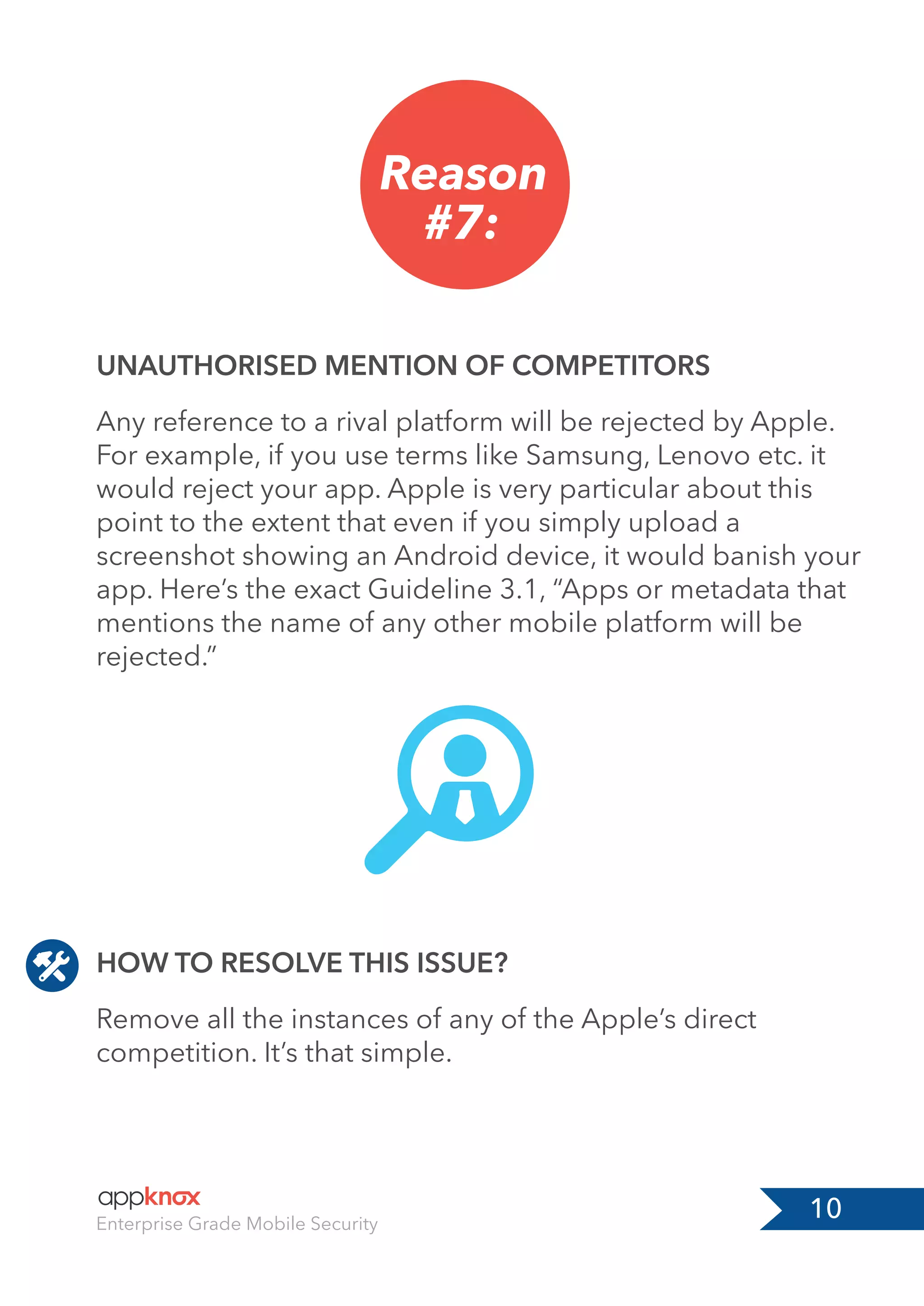 10Enterprise Grade Mobile Security
Reason
#7:
HOW TO RESOLVE THIS ISSUE?
UNAUTHORISED MENTION OF COMPETITORS
Remove all the instances of any of the Apple’s direct
competition. It’s that simple.
Any reference to a rival platform will be rejected by Apple.
For example, if you use terms like Samsung, Lenovo etc. it
would reject your app. Apple is very particular about this
point to the extent that even if you simply upload a
screenshot showing an Android device, it would banish your
app. Here’s the exact Guideline 3.1, “Apps or metadata that
mentions the name of any other mobile platform will be
rejected.”
 