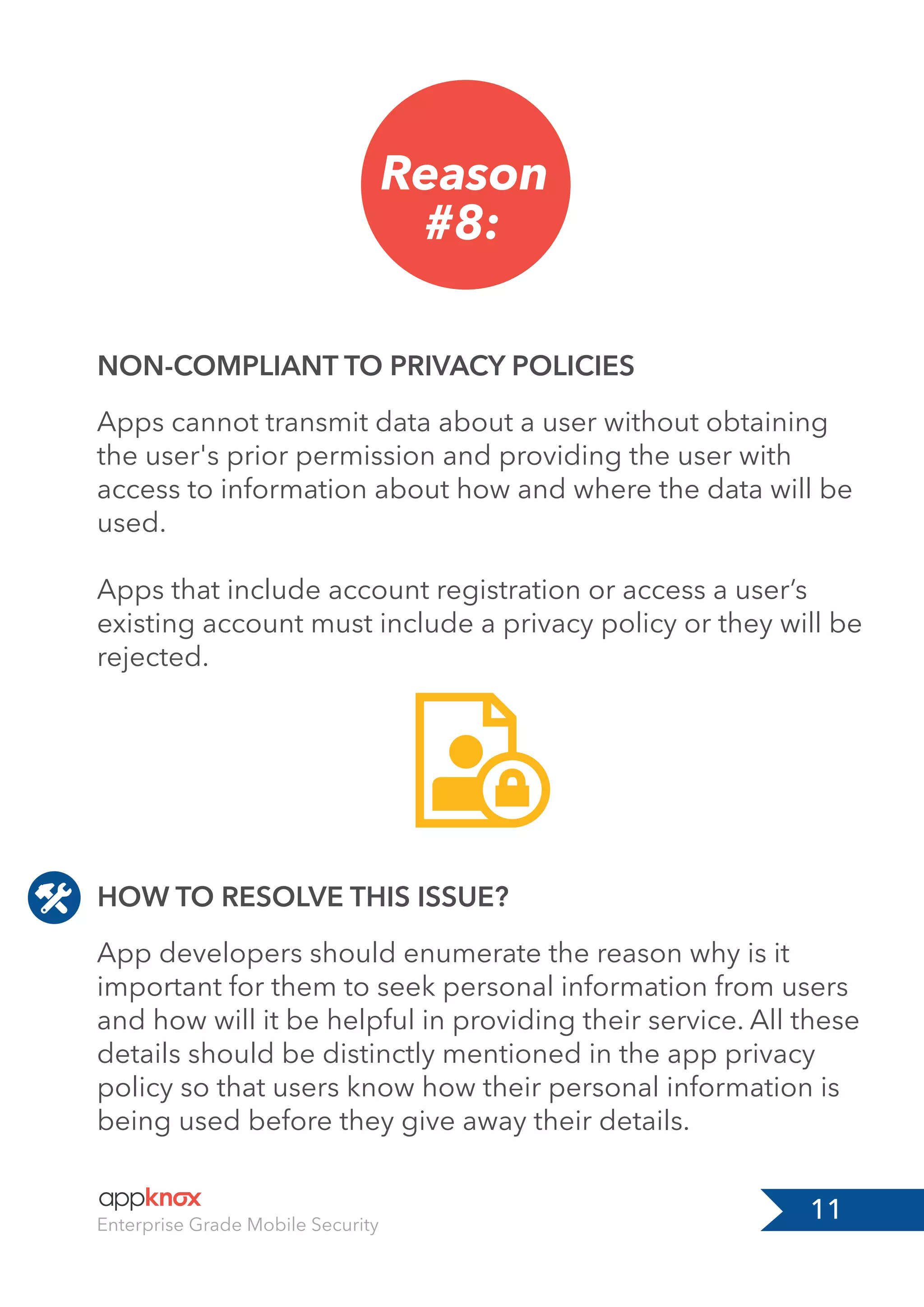 11Enterprise Grade Mobile Security
Reason
#8:
HOW TO RESOLVE THIS ISSUE?
NON-COMPLIANT TO PRIVACY POLICIES
App developers should enumerate the reason why is it
important for them to seek personal information from users
and how will it be helpful in providing their service. All these
details should be distinctly mentioned in the app privacy
policy so that users know how their personal information is
being used before they give away their details.
Apps cannot transmit data about a user without obtaining
the user's prior permission and providing the user with
access to information about how and where the data will be
used.
Apps that include account registration or access a user’s
existing account must include a privacy policy or they will be
rejected.
 