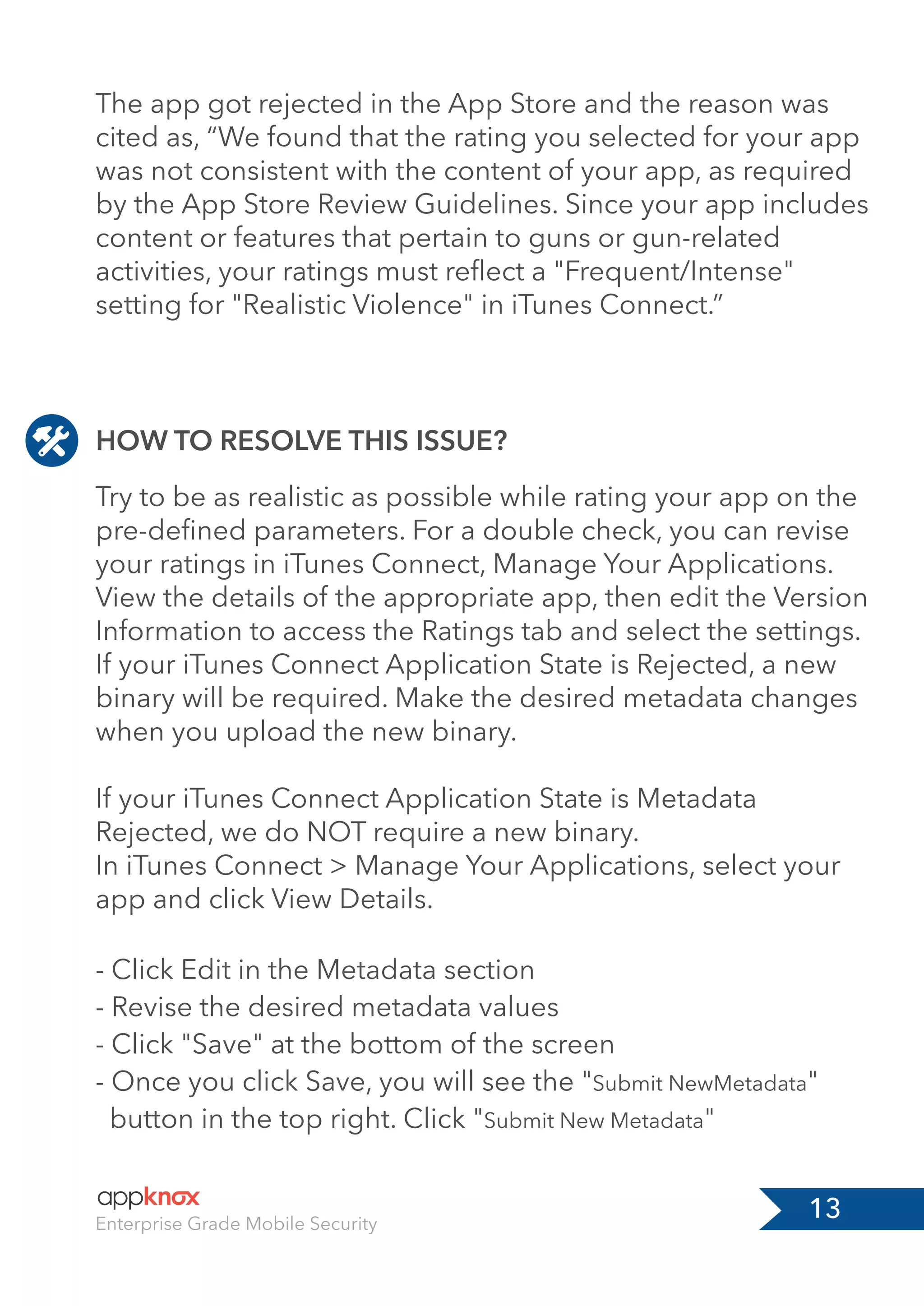 13Enterprise Grade Mobile Security
HOW TO RESOLVE THIS ISSUE?
Try to be as realistic as possible while rating your app on the
pre-deﬁned parameters. For a double check, you can revise
your ratings in iTunes Connect, Manage Your Applications.
View the details of the appropriate app, then edit the Version
Information to access the Ratings tab and select the settings.
If your iTunes Connect Application State is Rejected, a new
binary will be required. Make the desired metadata changes
when you upload the new binary.
If your iTunes Connect Application State is Metadata
Rejected, we do NOT require a new binary.
In iTunes Connect > Manage Your Applications, select your
app and click View Details.
- Click Edit in the Metadata section
- Revise the desired metadata values
- Click "Save" at the bottom of the screen
- Once you click Save, you will see the "Submit NewMetadata"
button in the top right. Click "Submit New Metadata"
The app got rejected in the App Store and the reason was
cited as, “We found that the rating you selected for your app
was not consistent with the content of your app, as required
by the App Store Review Guidelines. Since your app includes
content or features that pertain to guns or gun-related
activities, your ratings must reﬂect a "Frequent/Intense"
setting for "Realistic Violence" in iTunes Connect.”
 