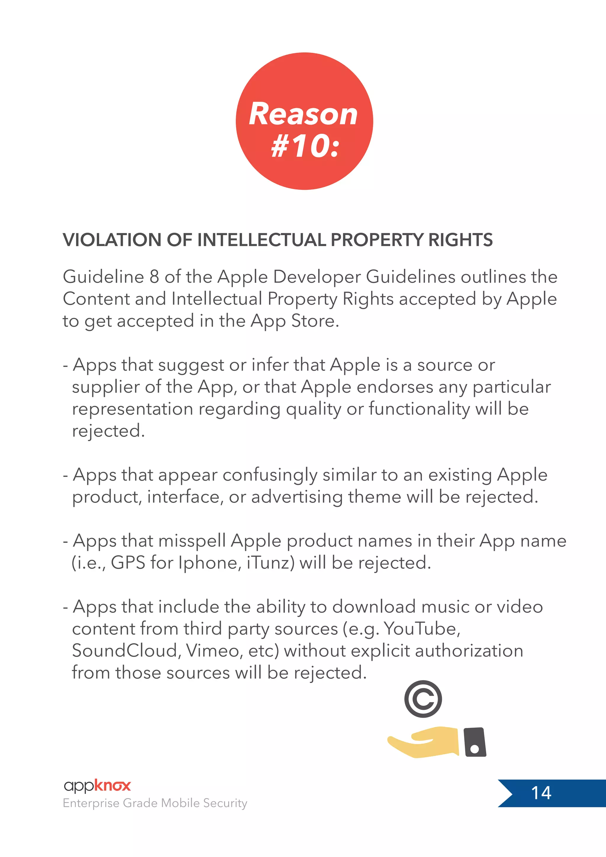 14Enterprise Grade Mobile Security
Reason
#10:
VIOLATION OF INTELLECTUAL PROPERTY RIGHTS
Guideline 8 of the Apple Developer Guidelines outlines the
Content and Intellectual Property Rights accepted by Apple
to get accepted in the App Store.
- Apps that suggest or infer that Apple is a source or
supplier of the App, or that Apple endorses any particular
representation regarding quality or functionality will be
rejected.
- Apps that appear confusingly similar to an existing Apple
product, interface, or advertising theme will be rejected.
- Apps that misspell Apple product names in their App name
(i.e., GPS for Iphone, iTunz) will be rejected.
- Apps that include the ability to download music or video
content from third party sources (e.g. YouTube,
SoundCloud, Vimeo, etc) without explicit authorization
from those sources will be rejected.
 