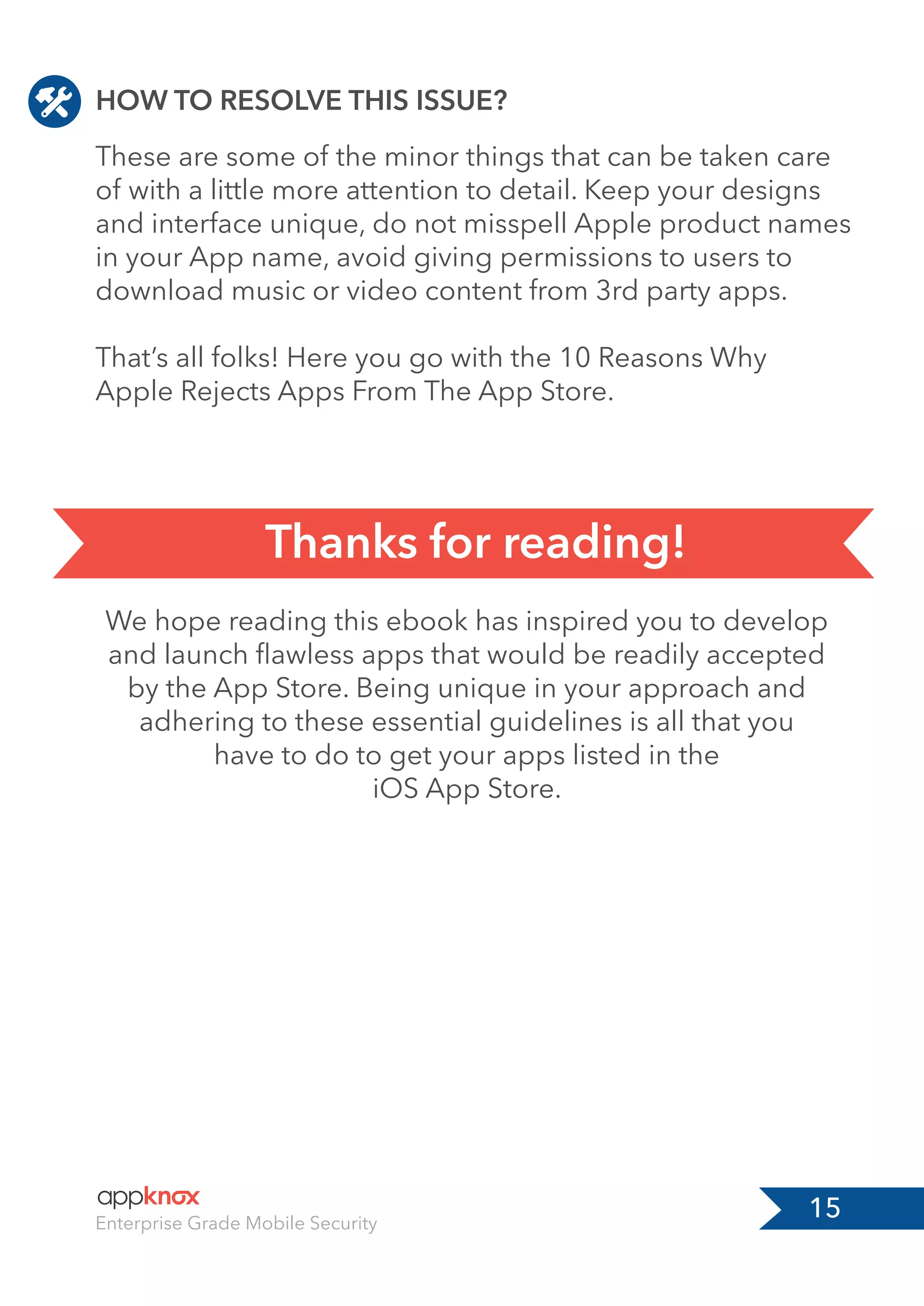 15Enterprise Grade Mobile Security
HOW TO RESOLVE THIS ISSUE?
We hope reading this ebook has inspired you to develop
and launch ﬂawless apps that would be readily accepted
by the App Store. Being unique in your approach and
adhering to these essential guidelines is all that you
have to do to get your apps listed in the
iOS App Store.
These are some of the minor things that can be taken care
of with a little more attention to detail. Keep your designs
and interface unique, do not misspell Apple product names
in your App name, avoid giving permissions to users to
download music or video content from 3rd party apps.
That’s all folks! Here you go with the 10 Reasons Why
Apple Rejects Apps From The App Store.
Thanks for reading!
 