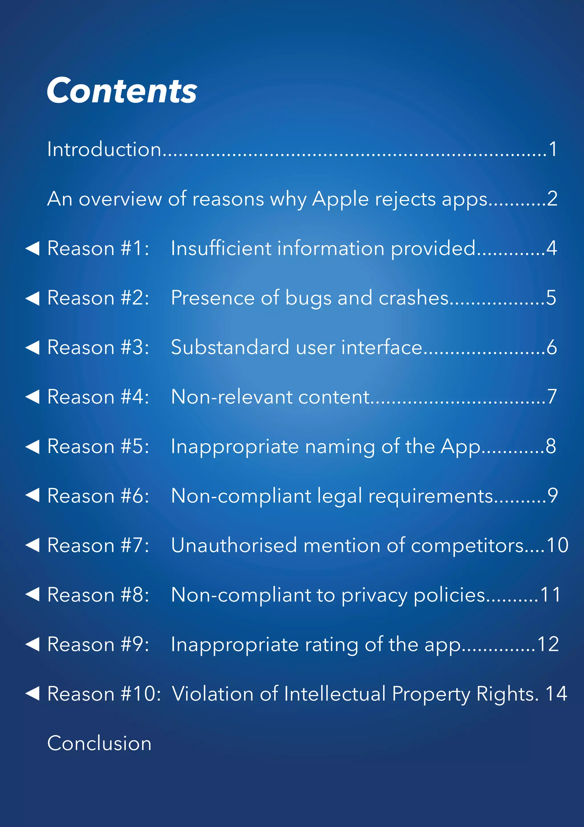 Contents
Introduction........................................................................1
An overview of reasons why Apple rejects apps...........2
Reason #1: Insufﬁcient information provided.............4
Reason #2: Presence of bugs and crashes..................5
Reason #3: Substandard user interface.......................6
Reason #4: Non-relevant content.................................7
Reason #5: Inappropriate naming of the App............8
Reason #6: Non-compliant legal requirements..........9
Reason #7: Unauthorised mention of competitors....10
Reason #8: Non-compliant to privacy policies..........11
Reason #9: Inappropriate rating of the app..............12
Reason #10: Violation of Intellectual Property Rights. 14
Conclusion
 