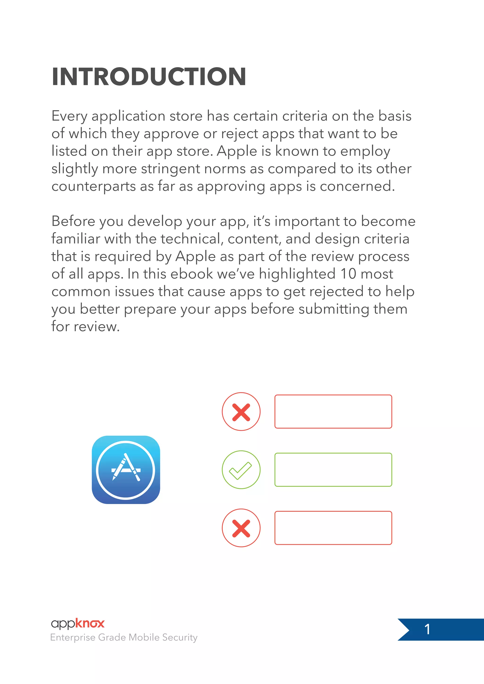 INTRODUCTION
1
Every application store has certain criteria on the basis
of which they approve or reject apps that want to be
listed on their app store. Apple is known to employ
slightly more stringent norms as compared to its other
counterparts as far as approving apps is concerned.
Before you develop your app, it’s important to become
familiar with the technical, content, and design criteria
that is required by Apple as part of the review process
of all apps. In this ebook we’ve highlighted 10 most
common issues that cause apps to get rejected to help
you better prepare your apps before submitting them
for review.
Enterprise Grade Mobile Security
 