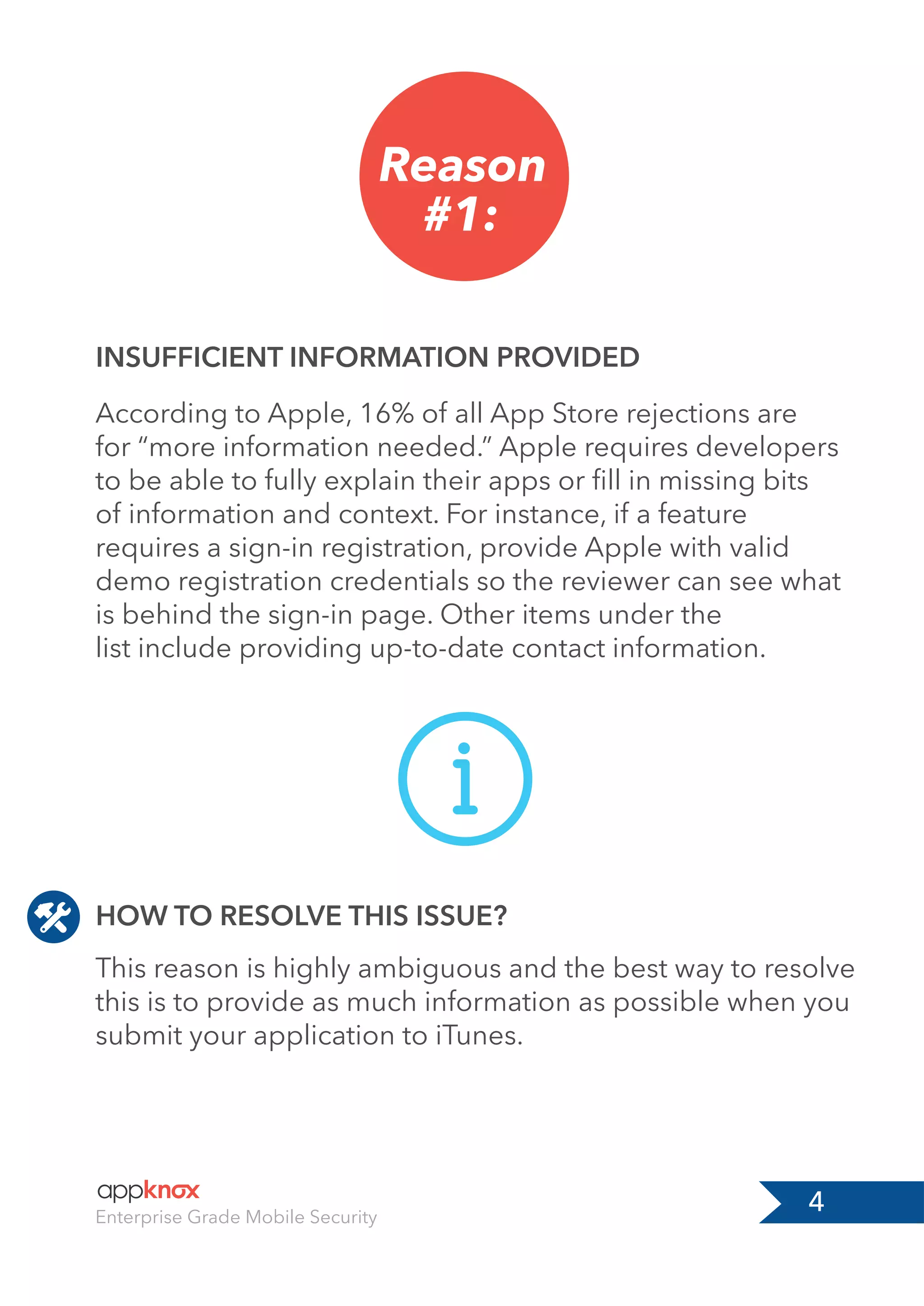 4Enterprise Grade Mobile Security
Reason
#1:
INSUFFICIENT INFORMATION PROVIDED
According to Apple, 16% of all App Store rejections are
for “more information needed.” Apple requires developers
to be able to fully explain their apps or ﬁll in missing bits
of information and context. For instance, if a feature
requires a sign-in registration, provide Apple with valid
demo registration credentials so the reviewer can see what
is behind the sign-in page. Other items under the
list include providing up-to-date contact information.
This reason is highly ambiguous and the best way to resolve
this is to provide as much information as possible when you
submit your application to iTunes.
HOW TO RESOLVE THIS ISSUE?
 