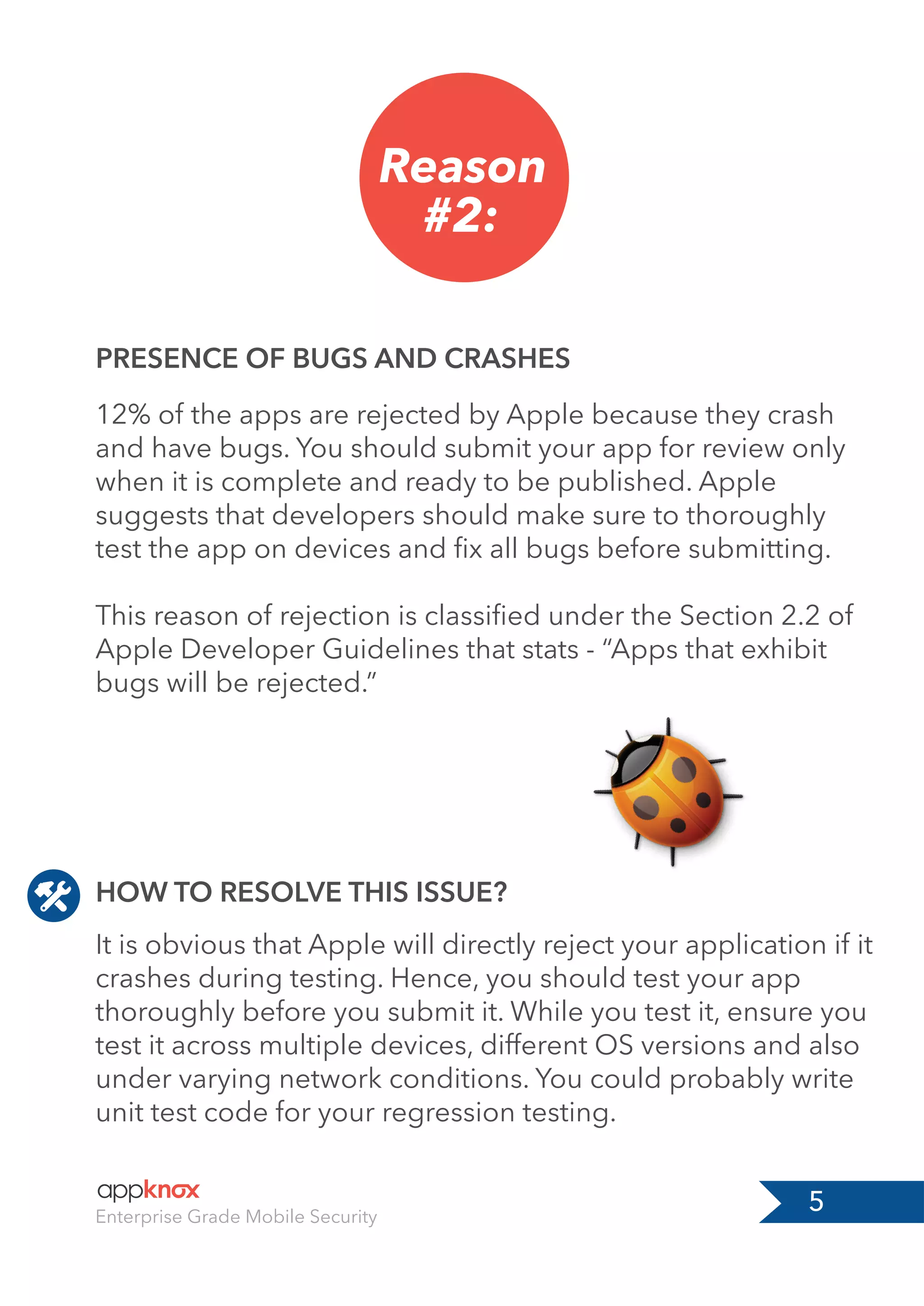 5Enterprise Grade Mobile Security
Reason
#2:
PRESENCE OF BUGS AND CRASHES
12% of the apps are rejected by Apple because they crash
and have bugs. You should submit your app for review only
when it is complete and ready to be published. Apple
suggests that developers should make sure to thoroughly
test the app on devices and ﬁx all bugs before submitting.
This reason of rejection is classiﬁed under the Section 2.2 of
Apple Developer Guidelines that stats - “Apps that exhibit
bugs will be rejected.”
It is obvious that Apple will directly reject your application if it
crashes during testing. Hence, you should test your app
thoroughly before you submit it. While you test it, ensure you
test it across multiple devices, different OS versions and also
under varying network conditions. You could probably write
unit test code for your regression testing.
HOW TO RESOLVE THIS ISSUE?
 
