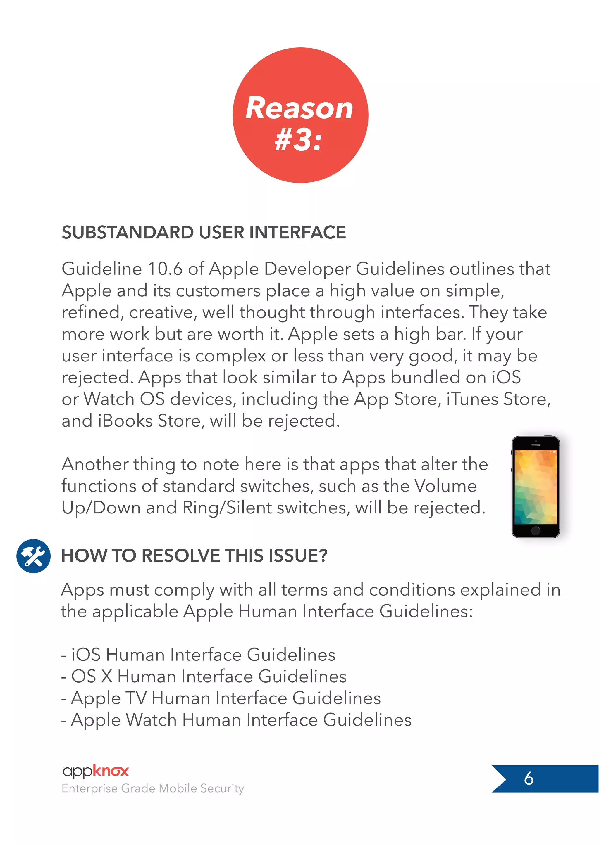 6Enterprise Grade Mobile Security
Reason
#3:
SUBSTANDARD USER INTERFACE
Guideline 10.6 of Apple Developer Guidelines outlines that
Apple and its customers place a high value on simple,
reﬁned, creative, well thought through interfaces. They take
more work but are worth it. Apple sets a high bar. If your
user interface is complex or less than very good, it may be
rejected. Apps that look similar to Apps bundled on iOS
or Watch OS devices, including the App Store, iTunes Store,
and iBooks Store, will be rejected.
Another thing to note here is that apps that alter the
functions of standard switches, such as the Volume
Up/Down and Ring/Silent switches, will be rejected.
Apps must comply with all terms and conditions explained in
the applicable Apple Human Interface Guidelines:
- iOS Human Interface Guidelines
- OS X Human Interface Guidelines
- Apple TV Human Interface Guidelines
- Apple Watch Human Interface Guidelines
HOW TO RESOLVE THIS ISSUE?
 