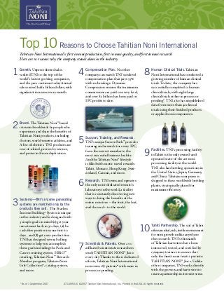 Top10Reasons to Choose Tahitian Noni International
Tahitian Noni International is first in noni production, first in noni quality, and first in noni research.
Here are 10 reasons why the company stands alone in the industry.
1 Growth. Unprecedented sales
vaulted TNI to the top of the
world’s fastest growing companies,
and the pace continues today.Annual
sales exceed half a billion dollars, with
significant increases every month.
Brand. TheTahitian Noni®
brand
is trusted worldwide by people who
experience and share the benefits of
Tahitian Noni products, including
doctors, world-renown athletes, and
A-list celebrities. TNI products are
one-of-a-kind, proven by science,
and protected from duplication.
Systems—TNI’s income generating
systems are matched only by the
products they sell. The Fearless
Income Building™
System is unique
in the industry and is designed with
3 simple goals in mind (1) get your
investment back in 30 days, (2) be
cash flow positive in your first 60
days , and (3) get your product free.
TNI has designed several selling
systems to help you accomplish
these goals including the Pack and
Case recruiting system, HIRO™
retailing, Tahitian Noni™
Rewards
Member program, Tahitian Noni
Gift Collection™
, catalog system,
and more.
Compensation Plan. No other
company can match TNI’s unilevel
compensation plan that pays 53%
with no breakage. Dynamic
Compression ensures that maximum
commissions are paid on every level,
and over $2 billion has been paid in
IPC profits to date.
Support, Training, and Rewards.
TNI’s unique Success Path™
provides
training and rewards for every IPC,
from the newest member to the
most successful business builder.
And theTahitian Noni®
lifestyle
is filled with exotic travel rewards:
Tahiti, Monaco, Hong Kong, Swit-
zerland, Cancun, and more.
Research. TNI owns and operates
the only noni-dedicated research
laboratory in the world, a facility
that is constantly discovering new
ways to bring the benefits of the
entire noni tree—the fruit, the leaf,
and the seed—to the world.
Scientists & Patents. Over 200
affiliated scientists & researchers
study TAHITIAN NONI®
Juice
every day. Thanks to their dedicated
efforts, Tahitian Noni International
now owns 187 patents* with more in
process or pending.
4 8
*As of 1 September 2007
Human Clinical Trials. Tahitian
Noni International has conducted a
growing number of human clinical
trials. To date, the company has
successfully completed 12 human
clinical trials, with eight large
clinical trials either in process or
pending*. TNI also has unpublished
data from more than 42 clinical
trials using their finished products
or applied noni components.
Facilities.TNI’s processing facility
in Tahiti is the only owned-and-
operated state-of-the art noni
processing facility in the world.
TNI also has bottling operations in
the United States, Japan, Germany,
and China. Tahitian noni puree is
shipped to these worldwide bottling
plants, strategically placed for
maximum efficiency.
Tahiti Partnership.The soil ofTahiti
offersanideal,rich,fertileenvironment
for noni growth unlike anywhere
else on earth. TNI’s thousands
of Tahitian harvesters have been
instructed, tested, and certified by
company trainers to ensure that
only the finest noni fruit is put into
TAHITIAN NONI®
Juice. Unlike
other companies,TNI works directly
with the growers and harvesters to
create a partnership in its truest sense.
2
3
5
6
7
9
10
0711059-US ©2007 Tahitian Noni International, Inc. Printed in the USA. All rights reserved.
 