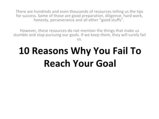 10 Reasons Why You Fail To Reach Your Goal There are hundreds and even thousands of resources telling us the tips for success. Some of those are good preparation, diligence, hard work, honesty, perseverance and all other “good stuffs”.    However, these resources do not mention the things that make us stumble and stop pursuing our goals. If we keep them, they will surely fail us. 