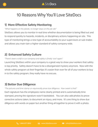 10 ReasonsWhyYou’ll Love SiteDocs
1) More Effective Safety Monitoring
“What happens on the jobsite, no longer stays on the job site”
SiteDocs allows you to monitor in real time whether documentation is being filled out and
to respond quickly to hazards, incidents, or disciplinary actions happening on site. This
type of monitoring brings a new type of accountability to your supervisors or sub-trades
and allows you main-tain a higher standard of safety company wide.
2) Enhanced Safety Culture
“There’s been a shift in our company and safety is finally ‘cool’ again.”
Launching SiteDocs within your company is a great way to show your workers that safety
is top priority. Safety doesn’t have to be a disorgainzed mystery anymore. Now with the
whole safety program at their fingertips it’s easier than ever for all of your workers to buy
in to the safety program, they really have no excuse.
3) Better Due Dilligence
“The pictures and time stamp un-equivocally prove due dilligence. How sweet is that!”
Each signature has the employees name clearly printed and is automatically time
stamped, proving the signature wasn’t backdated. You can also add photos to prove
corrective actions taken, to document an injury, and more. It’s one thing to show due
dilligence with words on paper but another thing all together to prove it with a photo.
1.866.871.1892 info@SiteDocs.comwww.SiteDocs.com
2
 