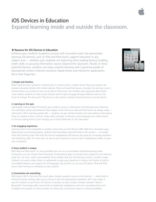 iOS Devices in Education
Expand learning inside and outside the classroom.
10 Reasons for iOS Devices in Education
Enhance your students’ academic success with innovative tools that personalise
learning. iOS devices, such as iPad and iPod touch, support education in any
subject area — whether your students are improving their reading ﬂuency, building
maths skills or pursuing information sources beyond the classroom. Thanks to these
powerful devices, students can enjoy anytime learning with a growing wealth of
educational content, Internet resources, digital books and interactive applications.
All at their ﬁngertips.
1. Simple and intuitive.
What could be more natural for students than to interact with a mobile device? Because students are
already intimately familiar with mobile phones, iPods and hand-held games consoles, the learning curve is
minimal when you introduce them to an iPad or iPod touch. The intuitive and responsive Multi-Touch
screen allows students to read a book, interact with an app and page through websites with just the
touch of a ﬁnger. The best part? They focus on the content, instead of learning how to use the device.
2. Learning on the spot.
Lightweight and portable, iOS devices give students access to information and learning tools whenever
the motivation strikes and wherever they happen to be. And since iPad and iPod touch are always ready —
with built-in Wi-Fi and long battery life — students can get started instantly and work without interruption.
They can explore science content, study maths concepts or practise a new language even while they’re
on the bus, eating lunch or just hanging out at home. Welcome to 24/7 education.
3. An engaging experience.
Learning seems more enjoyable to students when they use iOS devices. With help from innovative apps,
digital books and learning games, students ﬁnd themselves immersed fully in the content — no matter
what their learning style. And with this kind of engagement, iOS devices are great for increasing repetition
and reinforcing skills. It’s never been so easy to get students to work on their multiplication tables or learn
new vocabulary.
4. Every student is unique.
With iPad and iPod touch, it’s more possible than ever to accommodate individual learning styles.
As teachers, you can choose from thousands of educational apps to provide extra support for any learning
need. You can even create a personalised iTunes playlist with just the learning content a student needs.
Students can watch videos, listen to audiobooks or play great speeches in history. And thanks to built-in
accessibility features and support for 30 languages, any student can use any iOS device. iPad and iPod
touch make learning as individual as each student.
5. Connections are everything.
With built-in Wi-Fi, iPad and iPod touch allow students anytime access to the Internet1 — while built-in
Parental Controls settings allow you to ensure a safe and appropriate experience. Wi-Fi also makes it
easy for students to print from iOS devices to printers on your school’s wireless network.2 Built-in
Bluetooth® technology adds connectivity to keyboards, headphones and even specialised tools such
as digital microscopes or science probes. So many easy connections means so many possibilities.
 