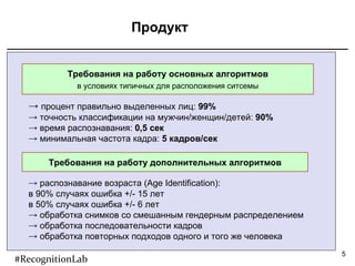 Продукт Требования на работу основных алгоритмов в условиях типичных для расположения ситсемы Требования на работу дополнительных алгоритмов процент правильно выделенных лиц:  99 % точность классификации на мужчин/женщин/детей:  90 % время распознавания:  0,5 сек минимальная частота кадра:  5 кадров/сек распознавание возраста ( Age Identification ):  в 90% случаях ошибка +/- 15 лет в 50% случаях ошибка +/- 6 лет обработка снимков со смешанным гендерным распределением обработка последовательности кадров обработка повторных подходов одного и того же человека #RecognitionLab 