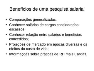 Benefícios de uma pesquisa salarial

• Comparações generalizadas;
• Conhecer salários de cargos considerados
  escassos;
• Conhecer relação entre salários e benefícios
  concedidos;
• Projeções de mercado em épocas diversas e os
  efeitos do custo de vida;
• Informações sobre práticas de RH mais usadas.
 