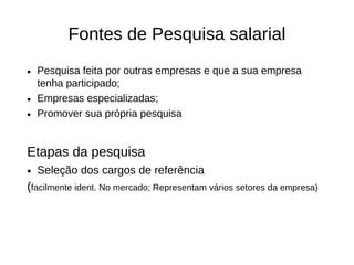 Fontes de Pesquisa salarial

• Pesquisa feita por outras empresas e que a sua empresa
  tenha participado;
• Empresas especializadas;
• Promover sua própria pesquisa


Etapas da pesquisa
• Seleção dos cargos de referência
(facilmente ident. No mercado; Representam vários setores da empresa)
 